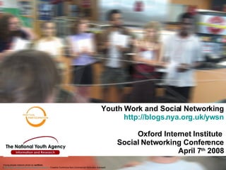 Youth Work and Social Networking http://blogs.nya.org.uk/ywsn Oxford Internet Institute  Social Networking Conference April 7 th  2008 Young people  network photo by  ranflickr ,  ( http:// flickr.com/photos/rainforestactionnetwork / . Creative Commons Non-Commercial Attribution licensed)   