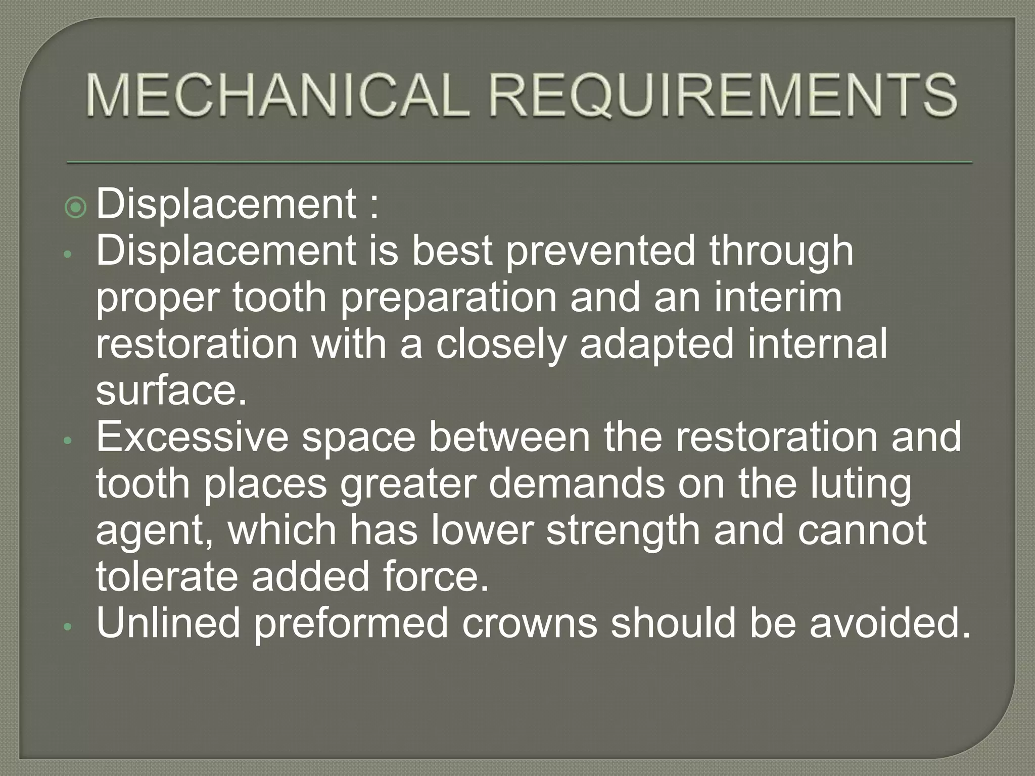  Displacement :
• Displacement is best prevented through
proper tooth preparation and an interim
restoration with a closely adapted internal
surface.
• Excessive space between the restoration and
tooth places greater demands on the luting
agent, which has lower strength and cannot
tolerate added force.
• Unlined preformed crowns should be avoided.
 