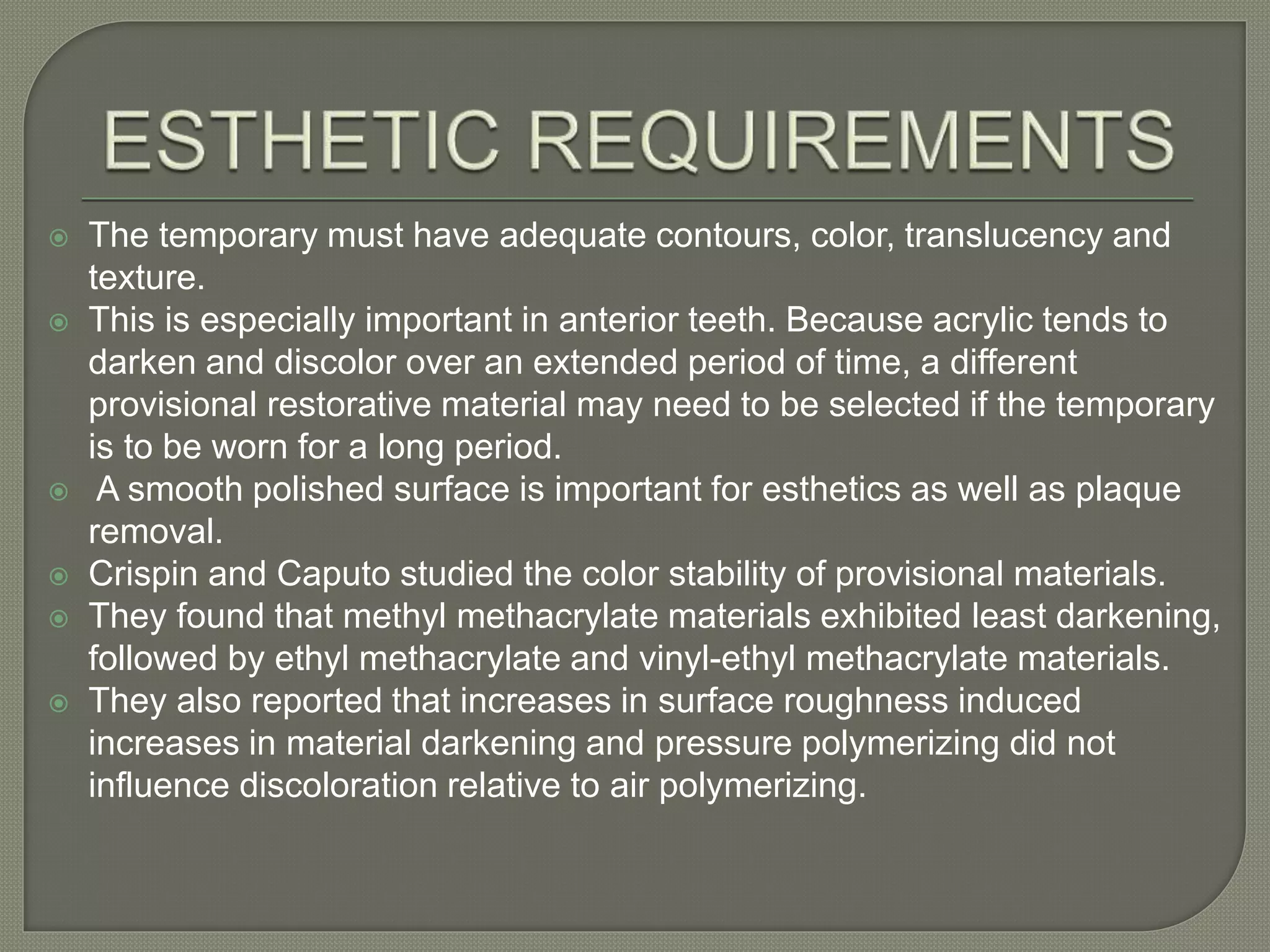  The temporary must have adequate contours, color, translucency and
texture.
 This is especially important in anterior teeth. Because acrylic tends to
darken and discolor over an extended period of time, a different
provisional restorative material may need to be selected if the temporary
is to be worn for a long period.
 A smooth polished surface is important for esthetics as well as plaque
removal.
 Crispin and Caputo studied the color stability of provisional materials.
 They found that methyl methacrylate materials exhibited least darkening,
followed by ethyl methacrylate and vinyl-ethyl methacrylate materials.
 They also reported that increases in surface roughness induced
increases in material darkening and pressure polymerizing did not
influence discoloration relative to air polymerizing.
 