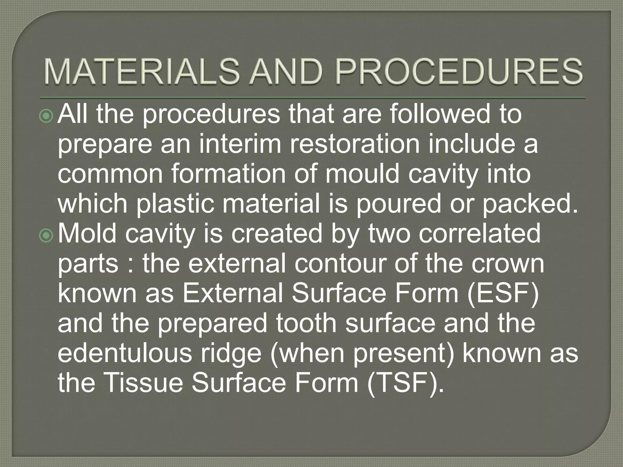 All the procedures that are followed to
prepare an interim restoration include a
common formation of mould cavity into
which plastic material is poured or packed.
Mold cavity is created by two correlated
parts : the external contour of the crown
known as External Surface Form (ESF)
and the prepared tooth surface and the
edentulous ridge (when present) known as
the Tissue Surface Form (TSF).
 