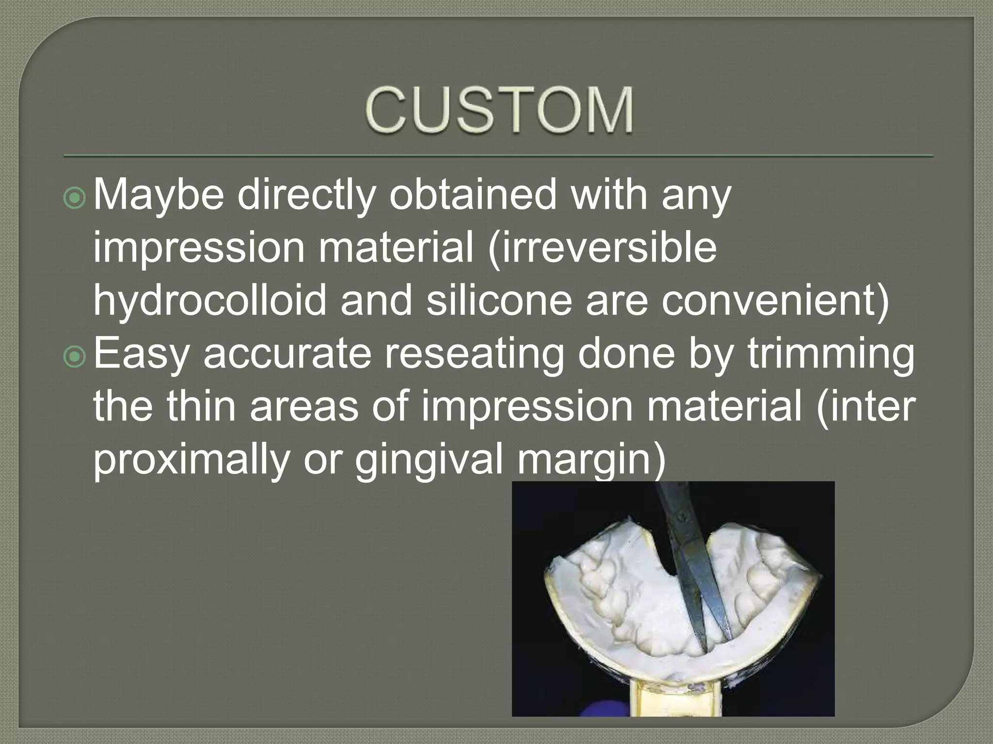 Maybe directly obtained with any
impression material (irreversible
hydrocolloid and silicone are convenient)
Easy accurate reseating done by trimming
the thin areas of impression material (inter
proximally or gingival margin)
 