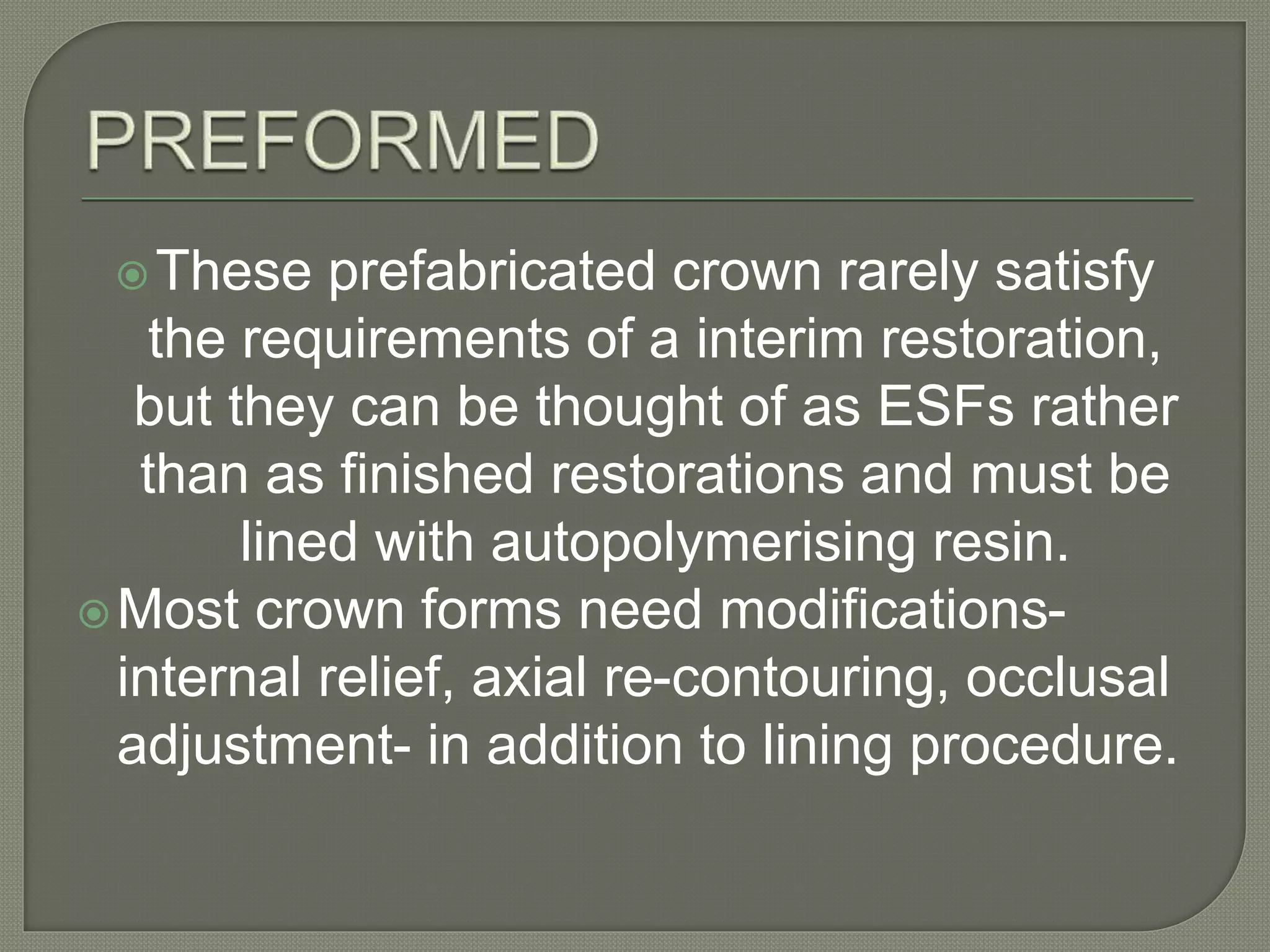 These prefabricated crown rarely satisfy
the requirements of a interim restoration,
but they can be thought of as ESFs rather
than as finished restorations and must be
lined with autopolymerising resin.
Most crown forms need modifications-
internal relief, axial re-contouring, occlusal
adjustment- in addition to lining procedure.
 