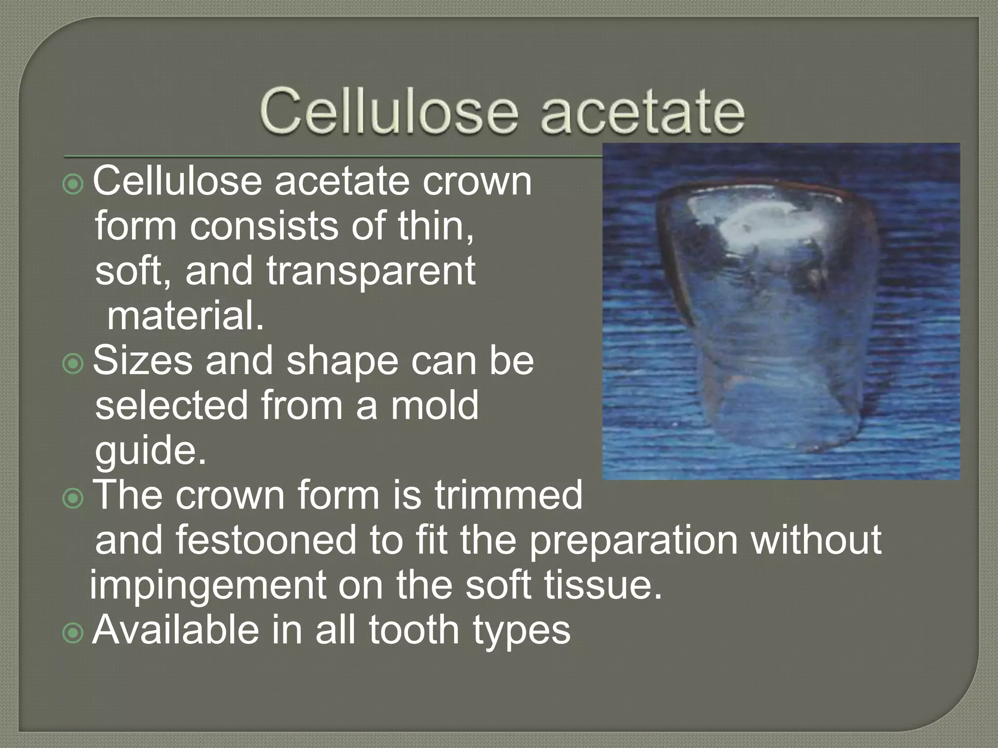  Cellulose acetate crown
form consists of thin,
soft, and transparent
material.
 Sizes and shape can be
selected from a mold
guide.
 The crown form is trimmed
and festooned to fit the preparation without
impingement on the soft tissue.
 Available in all tooth types
 