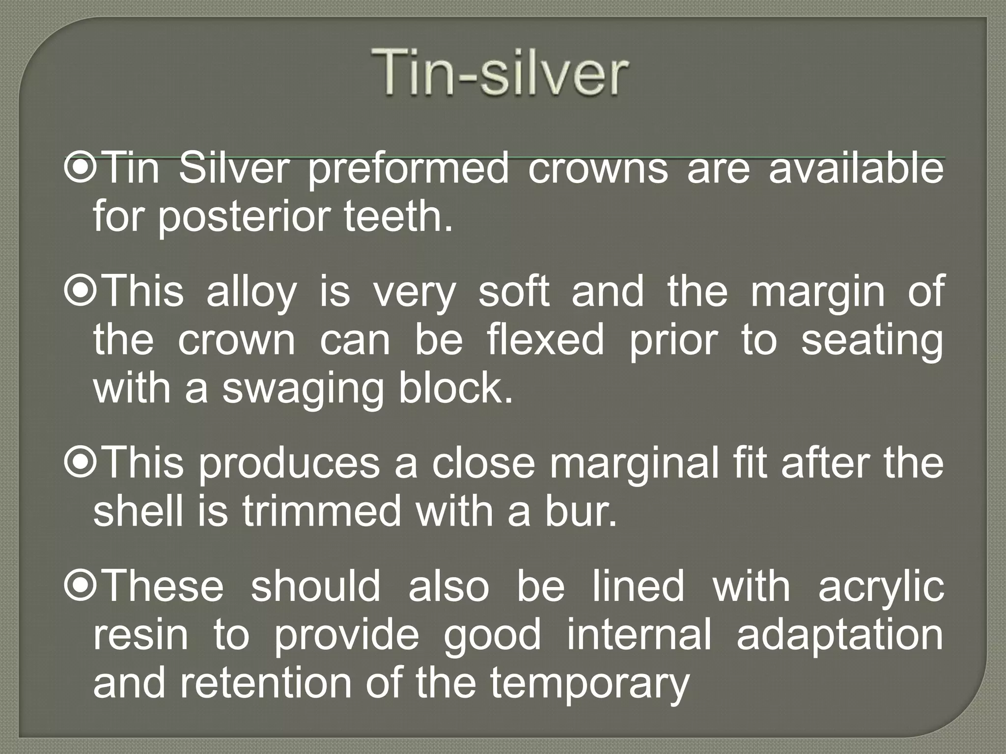 Tin Silver preformed crowns are available
for posterior teeth.
This alloy is very soft and the margin of
the crown can be flexed prior to seating
with a swaging block.
This produces a close marginal fit after the
shell is trimmed with a bur.
These should also be lined with acrylic
resin to provide good internal adaptation
and retention of the temporary
 