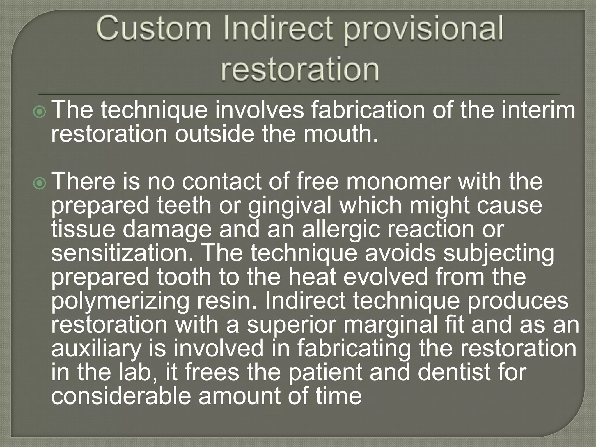  The technique involves fabrication of the interim
restoration outside the mouth.
 There is no contact of free monomer with the
prepared teeth or gingival which might cause
tissue damage and an allergic reaction or
sensitization. The technique avoids subjecting
prepared tooth to the heat evolved from the
polymerizing resin. Indirect technique produces
restoration with a superior marginal fit and as an
auxiliary is involved in fabricating the restoration
in the lab, it frees the patient and dentist for
considerable amount of time
 