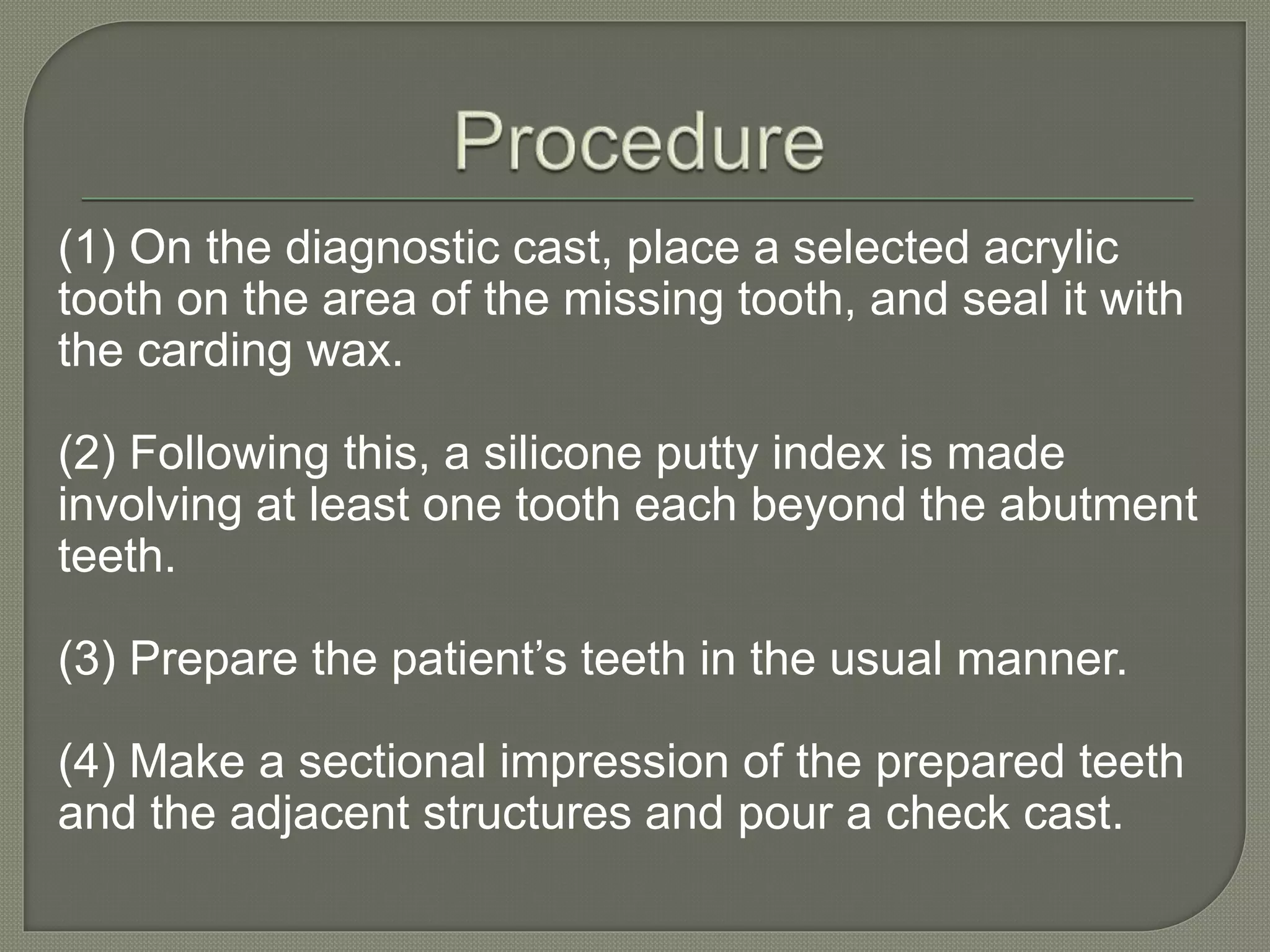 (1) On the diagnostic cast, place a selected acrylic
tooth on the area of the missing tooth, and seal it with
the carding wax.
(2) Following this, a silicone putty index is made
involving at least one tooth each beyond the abutment
teeth.
(3) Prepare the patient’s teeth in the usual manner.
(4) Make a sectional impression of the prepared teeth
and the adjacent structures and pour a check cast.
 