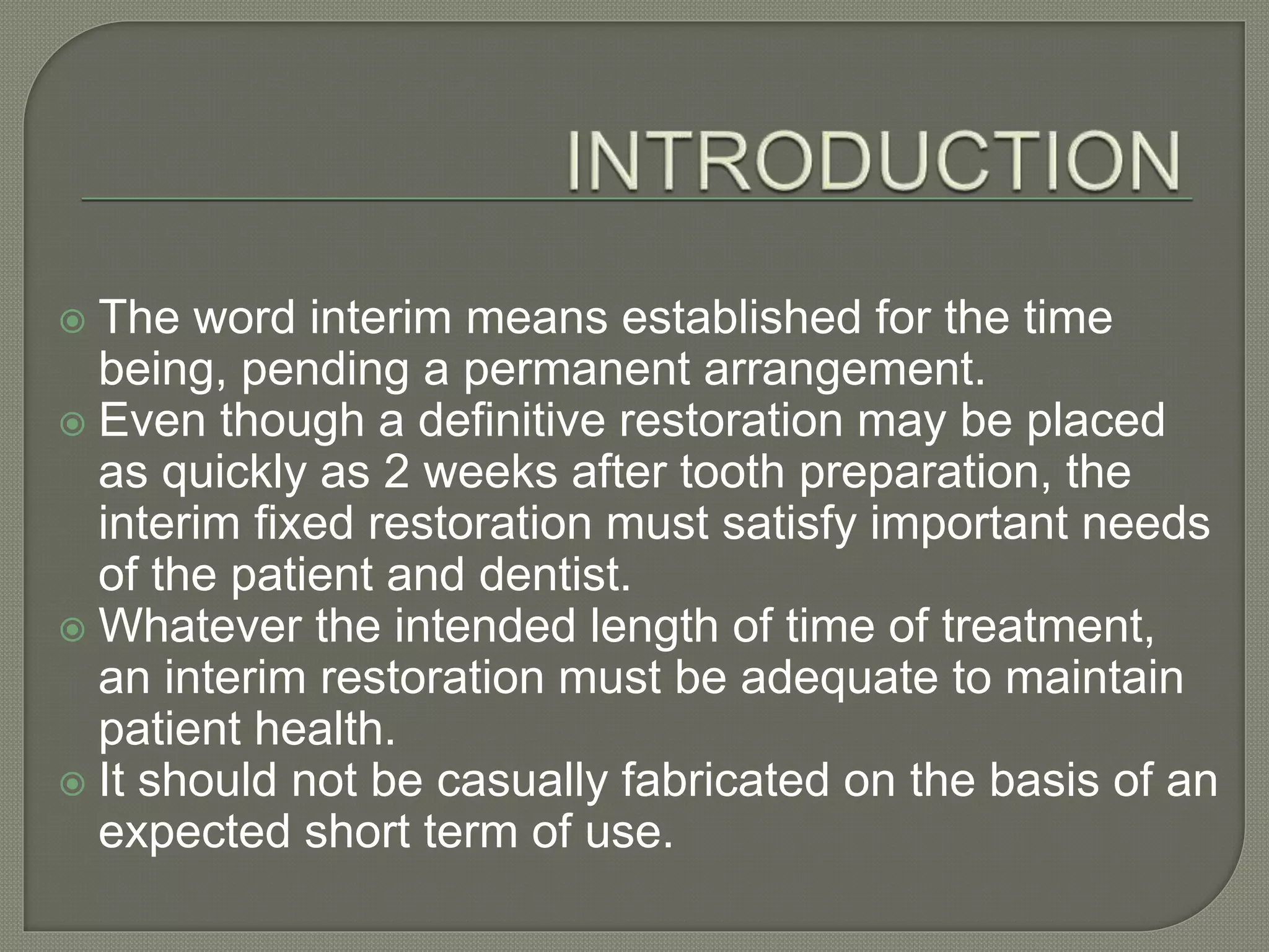  The word interim means established for the time
being, pending a permanent arrangement.
 Even though a definitive restoration may be placed
as quickly as 2 weeks after tooth preparation, the
interim fixed restoration must satisfy important needs
of the patient and dentist.
 Whatever the intended length of time of treatment,
an interim restoration must be adequate to maintain
patient health.
 It should not be casually fabricated on the basis of an
expected short term of use.
 