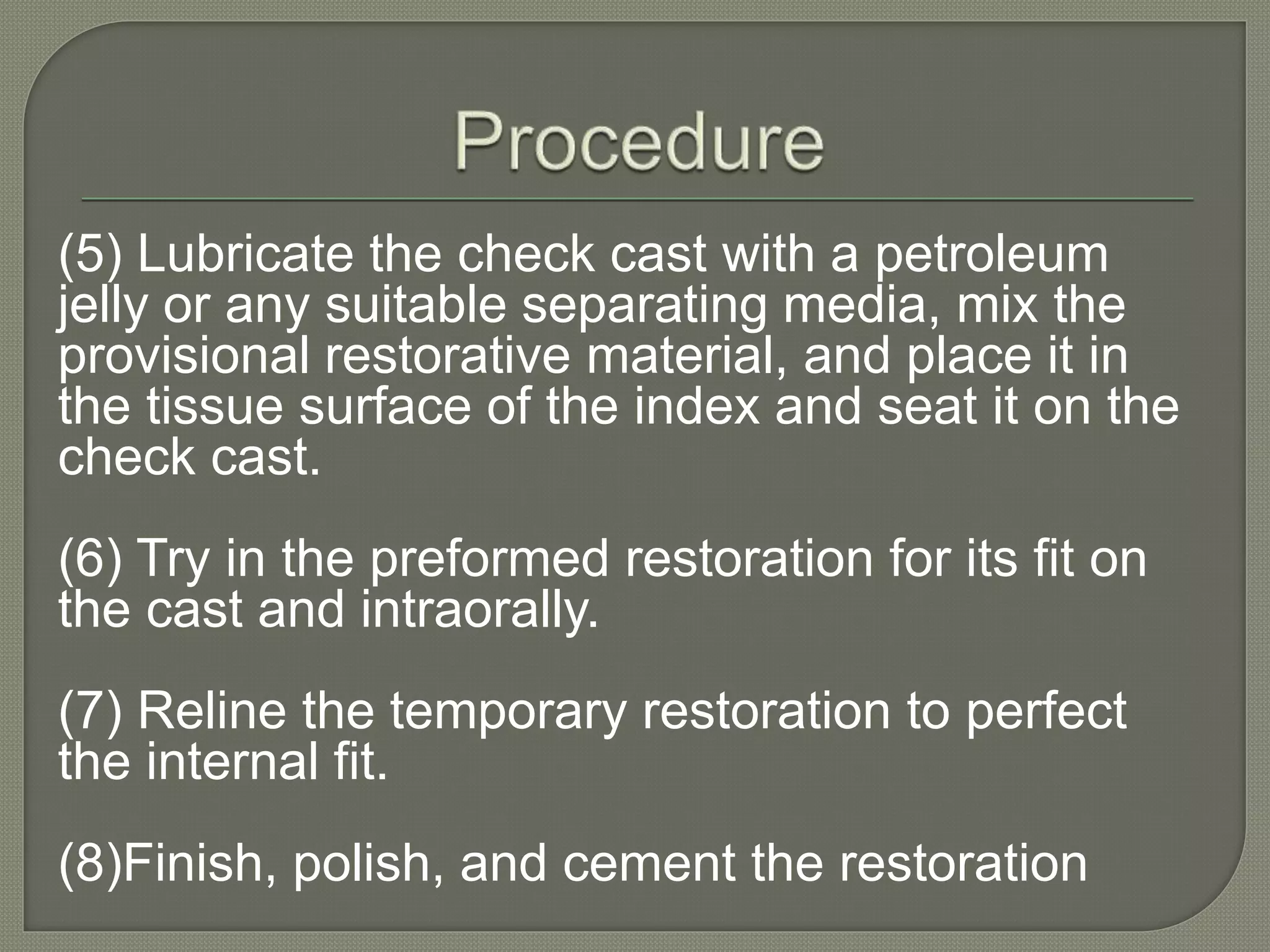 (5) Lubricate the check cast with a petroleum
jelly or any suitable separating media, mix the
provisional restorative material, and place it in
the tissue surface of the index and seat it on the
check cast.
(6) Try in the preformed restoration for its fit on
the cast and intraorally.
(7) Reline the temporary restoration to perfect
the internal fit.
(8)Finish, polish, and cement the restoration
 