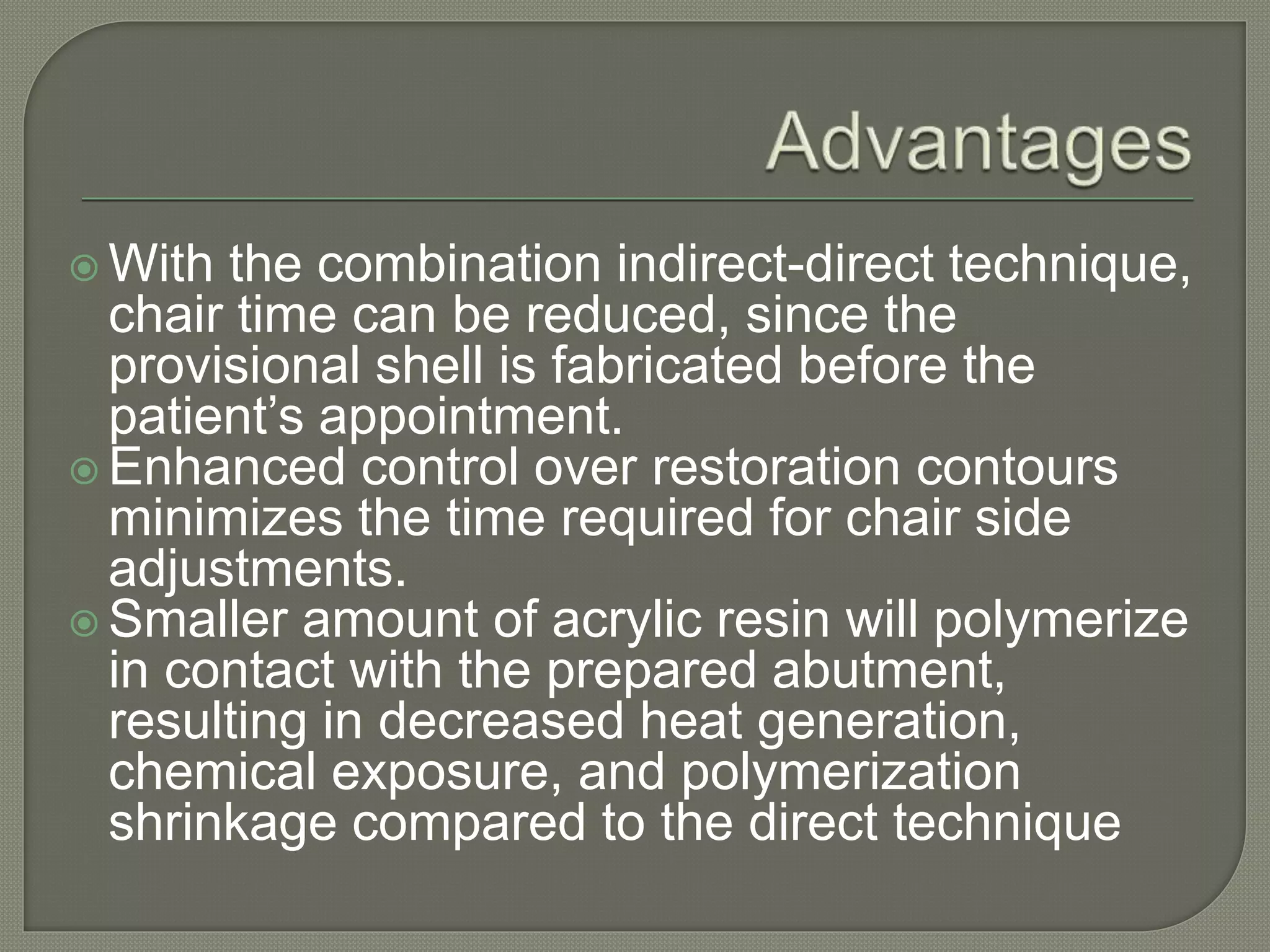  With the combination indirect-direct technique,
chair time can be reduced, since the
provisional shell is fabricated before the
patient’s appointment.
 Enhanced control over restoration contours
minimizes the time required for chair side
adjustments.
 Smaller amount of acrylic resin will polymerize
in contact with the prepared abutment,
resulting in decreased heat generation,
chemical exposure, and polymerization
shrinkage compared to the direct technique
 
