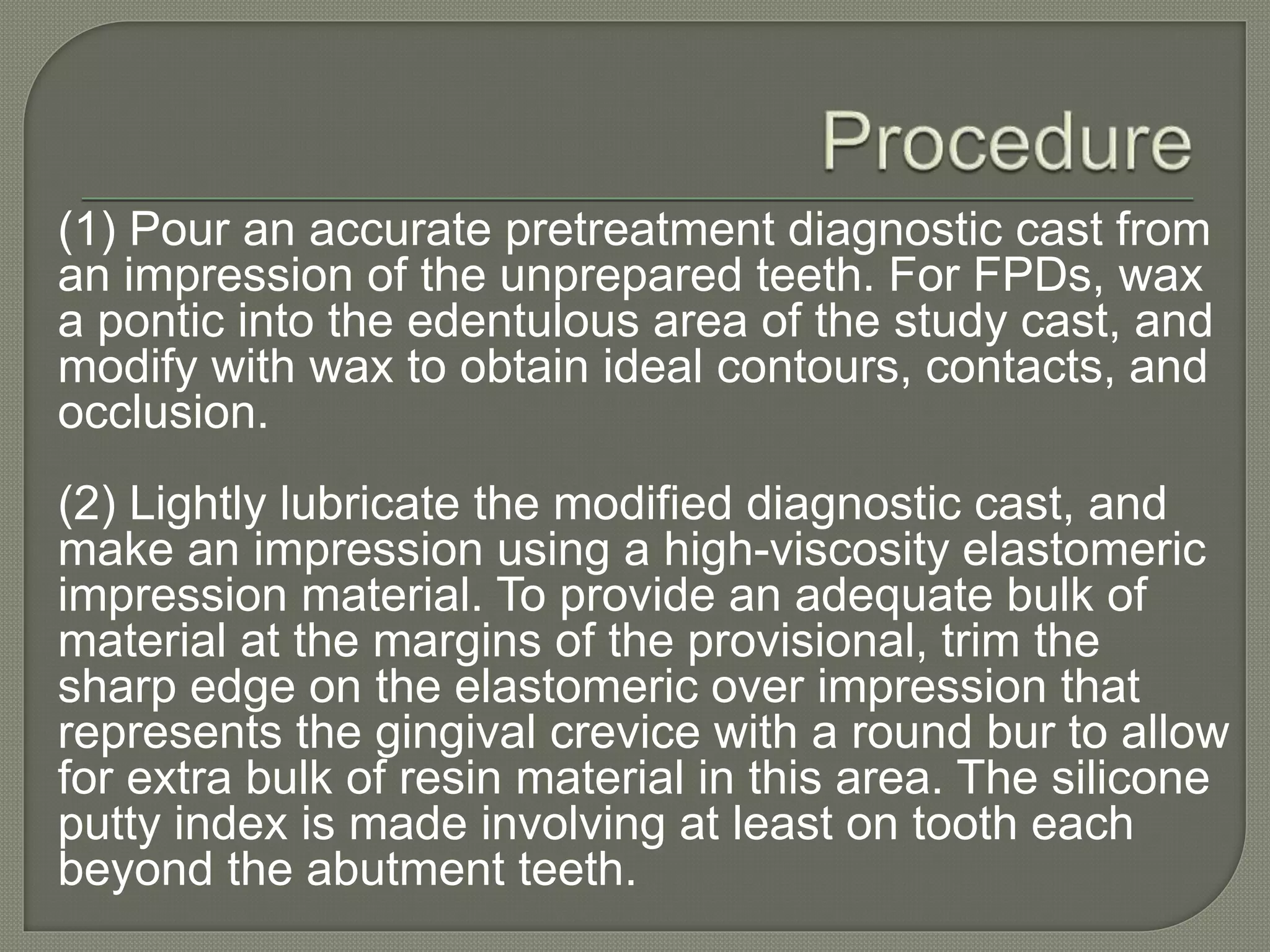 (1) Pour an accurate pretreatment diagnostic cast from
an impression of the unprepared teeth. For FPDs, wax
a pontic into the edentulous area of the study cast, and
modify with wax to obtain ideal contours, contacts, and
occlusion.
(2) Lightly lubricate the modified diagnostic cast, and
make an impression using a high-viscosity elastomeric
impression material. To provide an adequate bulk of
material at the margins of the provisional, trim the
sharp edge on the elastomeric over impression that
represents the gingival crevice with a round bur to allow
for extra bulk of resin material in this area. The silicone
putty index is made involving at least on tooth each
beyond the abutment teeth.
 
