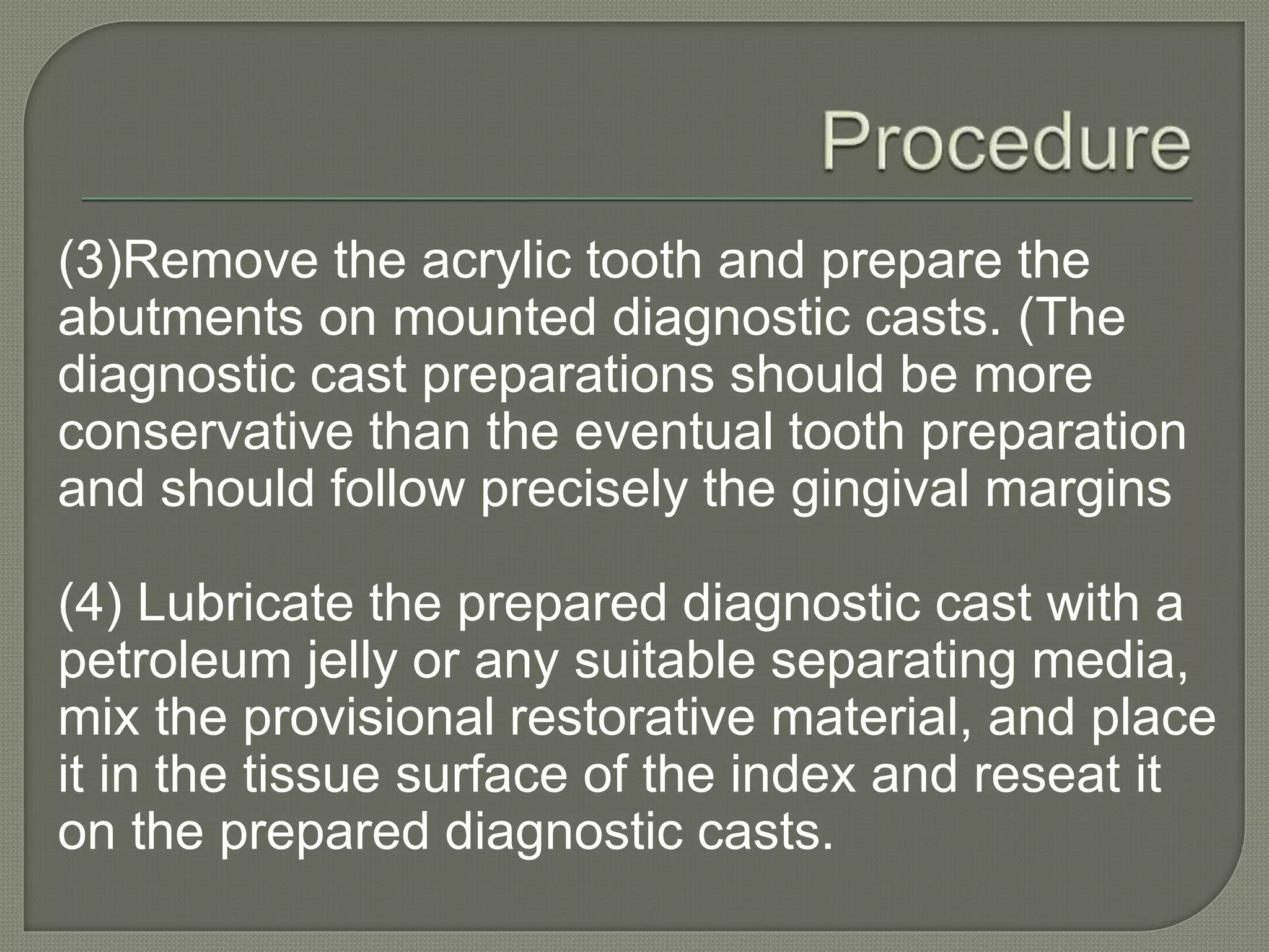 (3)Remove the acrylic tooth and prepare the
abutments on mounted diagnostic casts. (The
diagnostic cast preparations should be more
conservative than the eventual tooth preparation
and should follow precisely the gingival margins
(4) Lubricate the prepared diagnostic cast with a
petroleum jelly or any suitable separating media,
mix the provisional restorative material, and place
it in the tissue surface of the index and reseat it
on the prepared diagnostic casts.
 