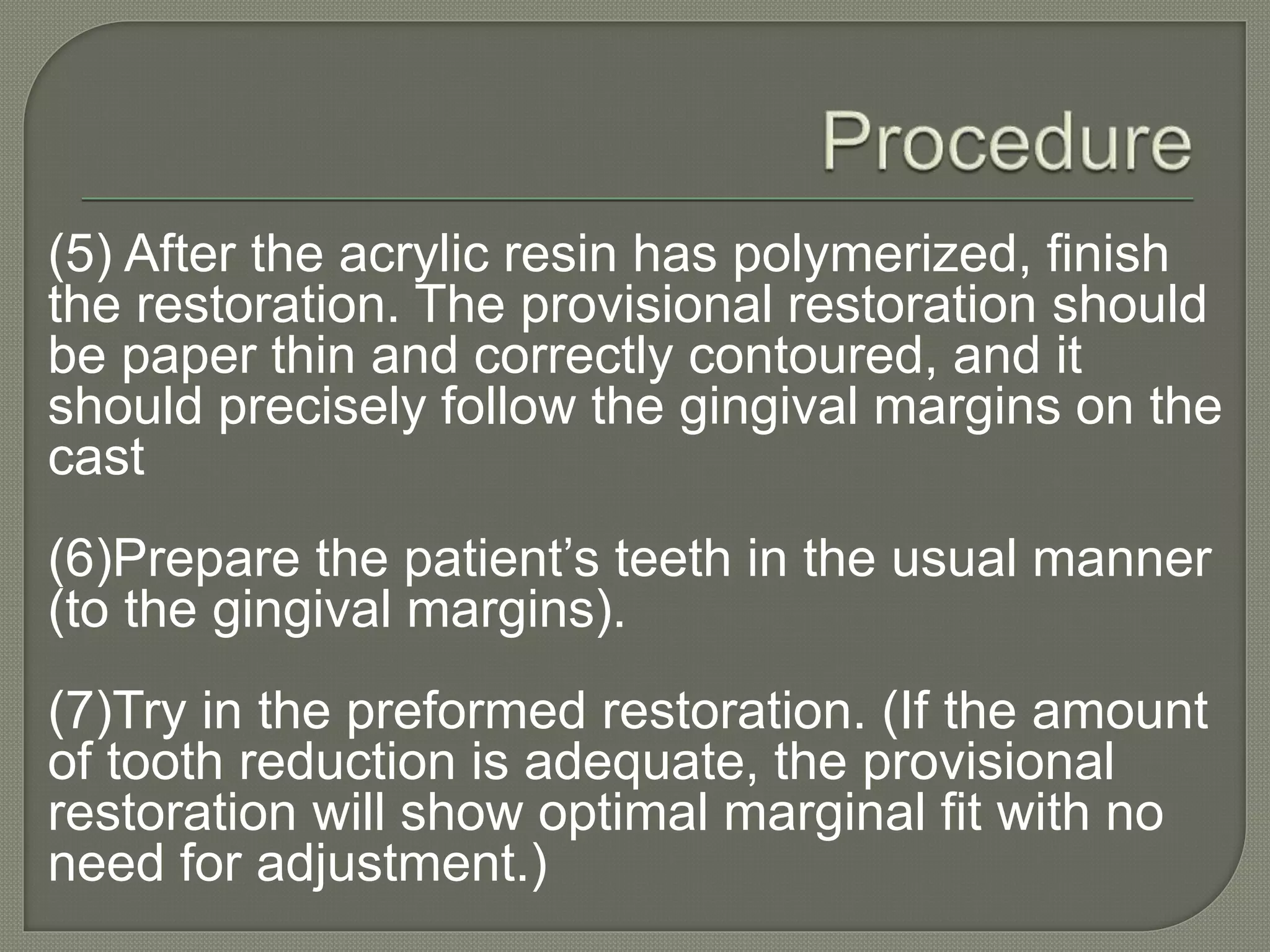 (5) After the acrylic resin has polymerized, finish
the restoration. The provisional restoration should
be paper thin and correctly contoured, and it
should precisely follow the gingival margins on the
cast
(6)Prepare the patient’s teeth in the usual manner
(to the gingival margins).
(7)Try in the preformed restoration. (If the amount
of tooth reduction is adequate, the provisional
restoration will show optimal marginal fit with no
need for adjustment.)
 