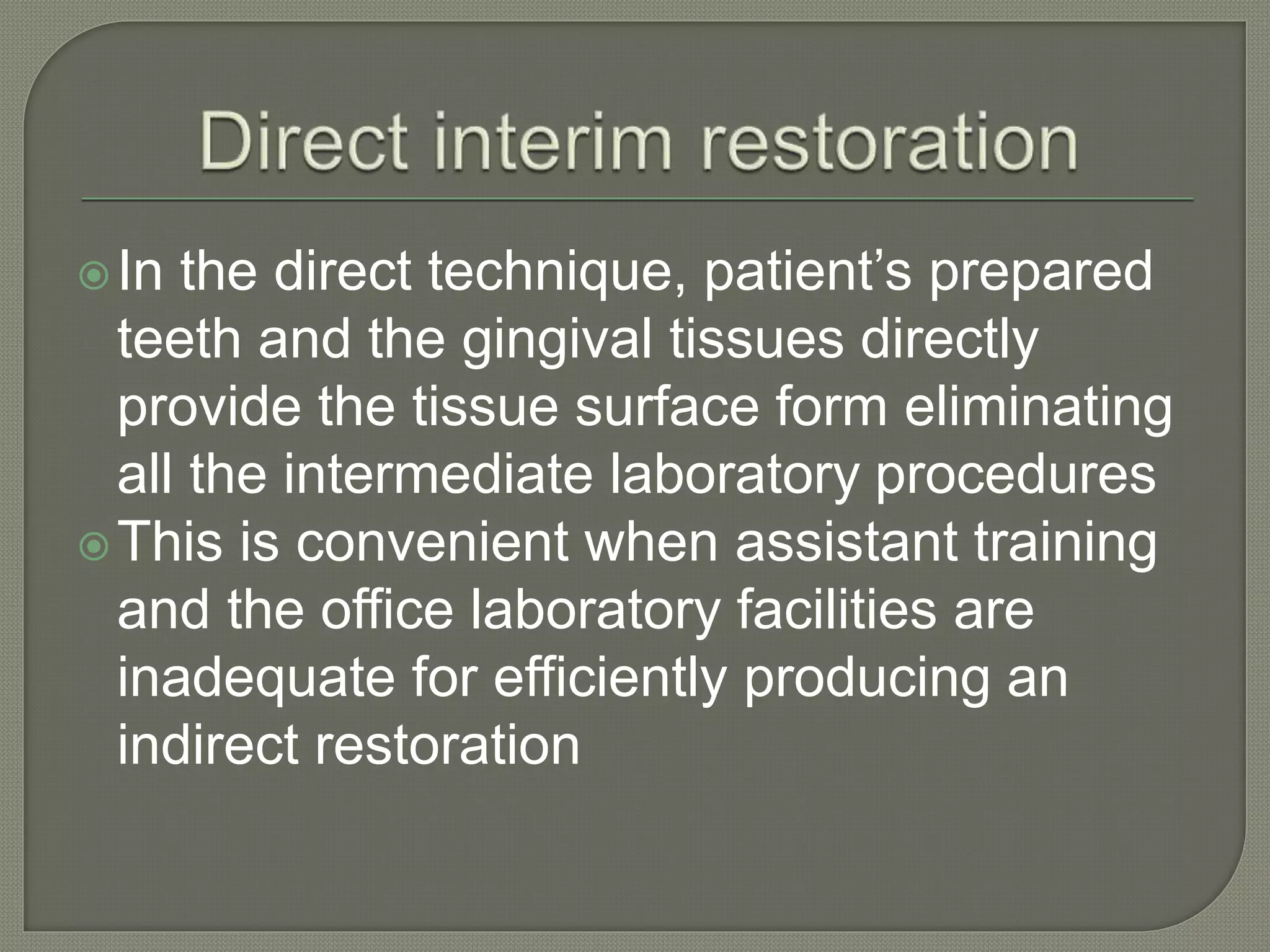 In the direct technique, patient’s prepared
teeth and the gingival tissues directly
provide the tissue surface form eliminating
all the intermediate laboratory procedures
This is convenient when assistant training
and the office laboratory facilities are
inadequate for efficiently producing an
indirect restoration
 