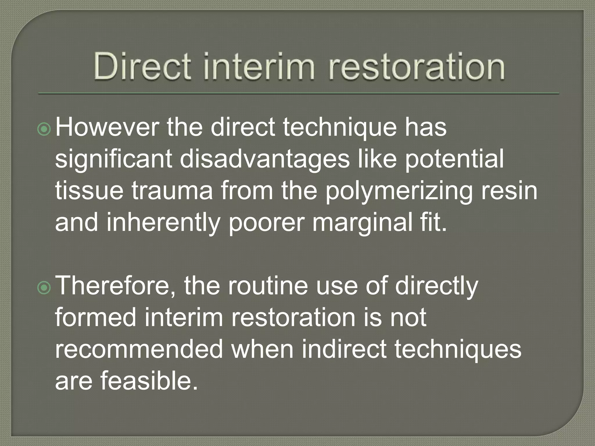 However the direct technique has
significant disadvantages like potential
tissue trauma from the polymerizing resin
and inherently poorer marginal fit.
Therefore, the routine use of directly
formed interim restoration is not
recommended when indirect techniques
are feasible.
 