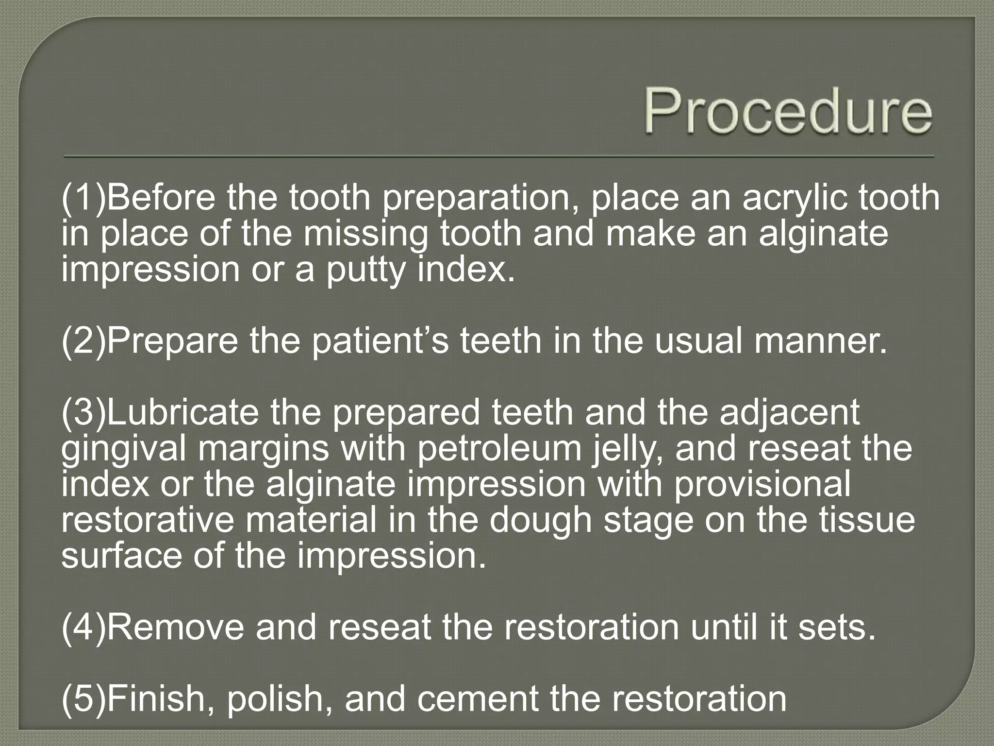 (1)Before the tooth preparation, place an acrylic tooth
in place of the missing tooth and make an alginate
impression or a putty index.
(2)Prepare the patient’s teeth in the usual manner.
(3)Lubricate the prepared teeth and the adjacent
gingival margins with petroleum jelly, and reseat the
index or the alginate impression with provisional
restorative material in the dough stage on the tissue
surface of the impression.
(4)Remove and reseat the restoration until it sets.
(5)Finish, polish, and cement the restoration
 