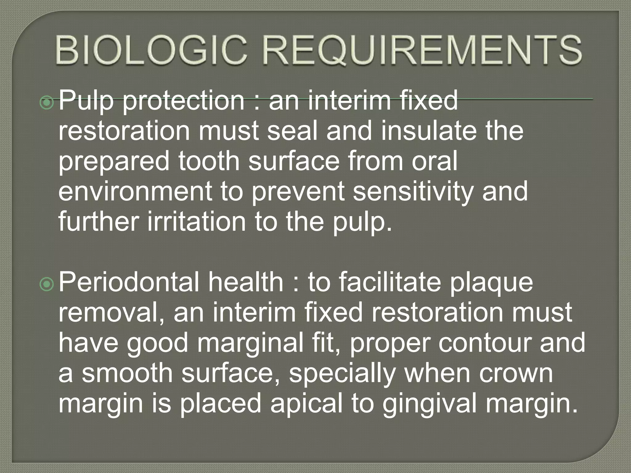 Pulp protection : an interim fixed
restoration must seal and insulate the
prepared tooth surface from oral
environment to prevent sensitivity and
further irritation to the pulp.
Periodontal health : to facilitate plaque
removal, an interim fixed restoration must
have good marginal fit, proper contour and
a smooth surface, specially when crown
margin is placed apical to gingival margin.
 