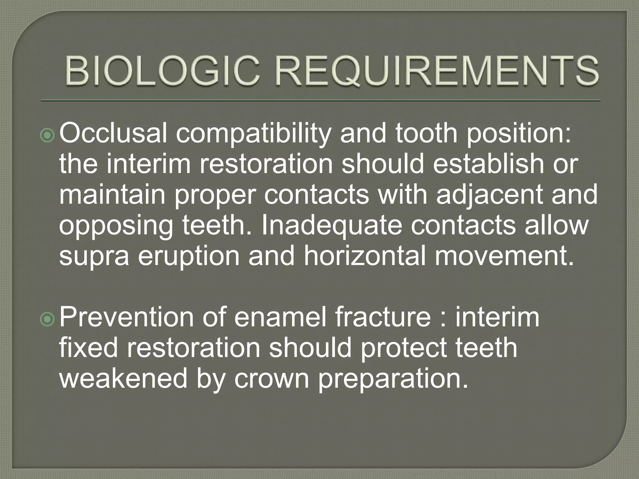 Occlusal compatibility and tooth position:
the interim restoration should establish or
maintain proper contacts with adjacent and
opposing teeth. Inadequate contacts allow
supra eruption and horizontal movement.
Prevention of enamel fracture : interim
fixed restoration should protect teeth
weakened by crown preparation.
 
