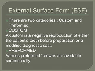 There are two categories : Custom and
Preformed.
CUSTOM
A custom is a negative reproduction of either
the patient’s teeth before preparation or a
modified diagnostic cast.
PREFORMED
Various preformed “crowns are available
commercially.
 