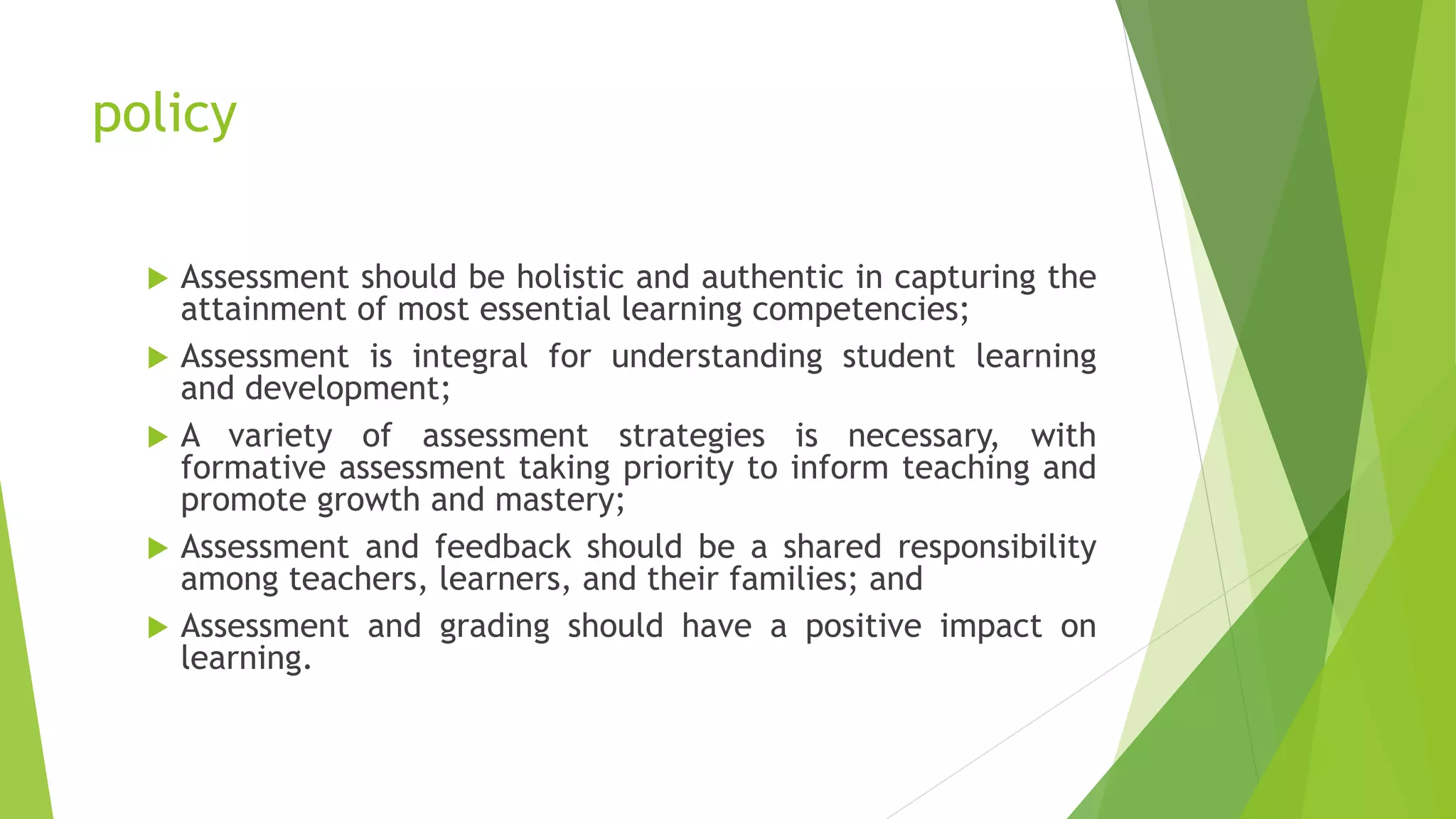 policy
 Assessment should be holistic and authentic in capturing the
attainment of most essential learning competencies;
 Assessment is integral for understanding student learning
and development;
 A variety of assessment strategies is necessary, with
formative assessment taking priority to inform teaching and
promote growth and mastery;
 Assessment and feedback should be a shared responsibility
among teachers, learners, and their families; and
 Assessment and grading should have a positive impact on
learning.
 