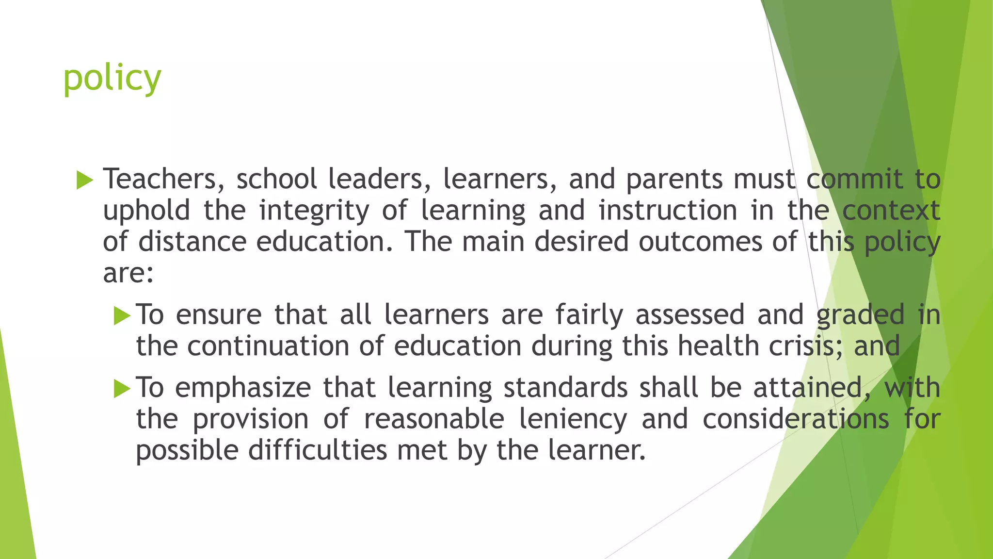 policy
 Teachers, school leaders, learners, and parents must commit to
uphold the integrity of learning and instruction in the context
of distance education. The main desired outcomes of this policy
are:
To ensure that all learners are fairly assessed and graded in
the continuation of education during this health crisis; and
To emphasize that learning standards shall be attained, with
the provision of reasonable leniency and considerations for
possible difficulties met by the learner.
 