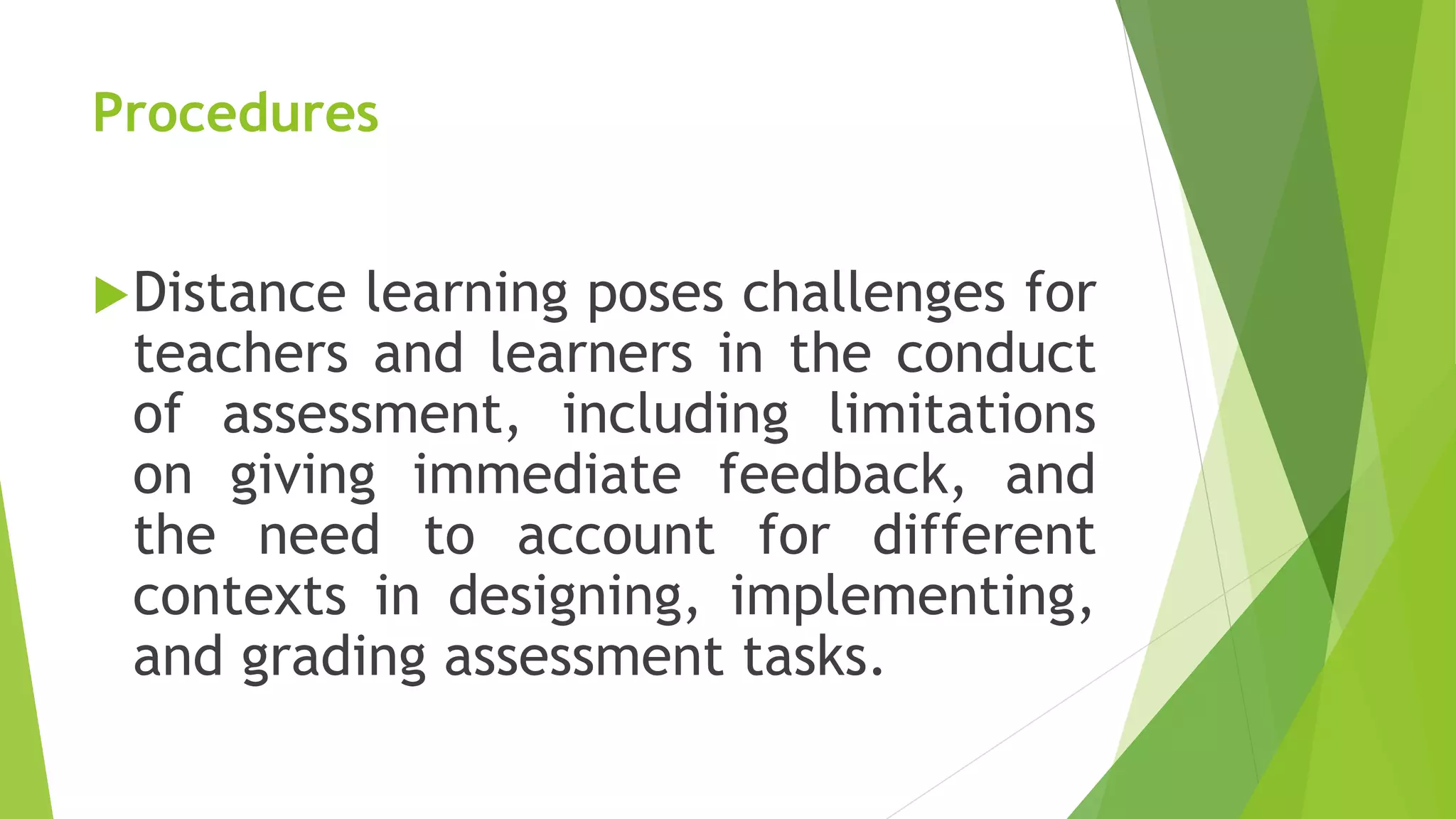 Procedures
Distance learning poses challenges for
teachers and learners in the conduct
of assessment, including limitations
on giving immediate feedback, and
the need to account for different
contexts in designing, implementing,
and grading assessment tasks.
 