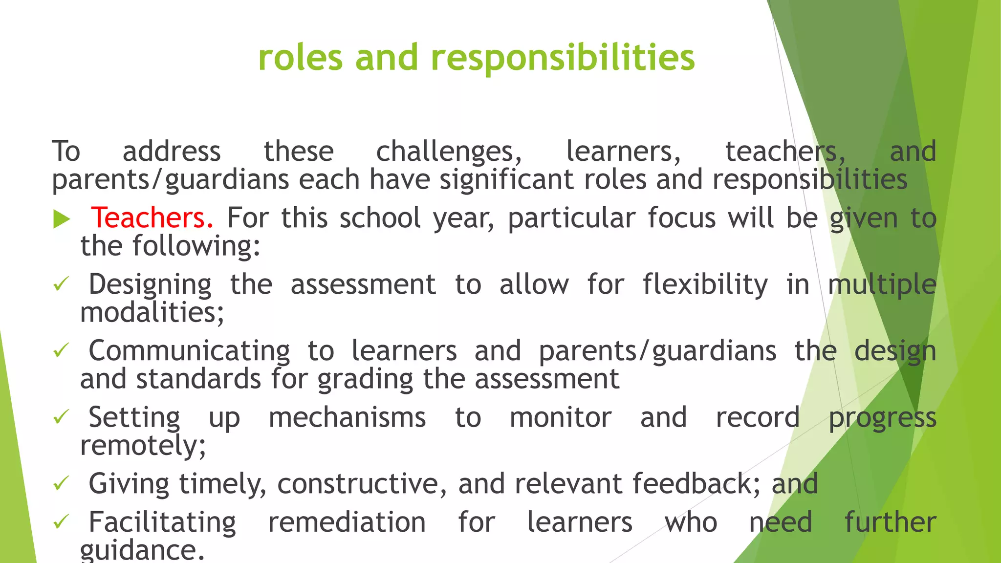 roles and responsibilities
To address these challenges, learners, teachers, and
parents/guardians each have significant roles and responsibilities
 Teachers. For this school year, particular focus will be given to
the following:
 Designing the assessment to allow for flexibility in multiple
modalities;
 Communicating to learners and parents/guardians the design
and standards for grading the assessment
 Setting up mechanisms to monitor and record progress
remotely;
 Giving timely, constructive, and relevant feedback; and
 Facilitating remediation for learners who need further
guidance.
 