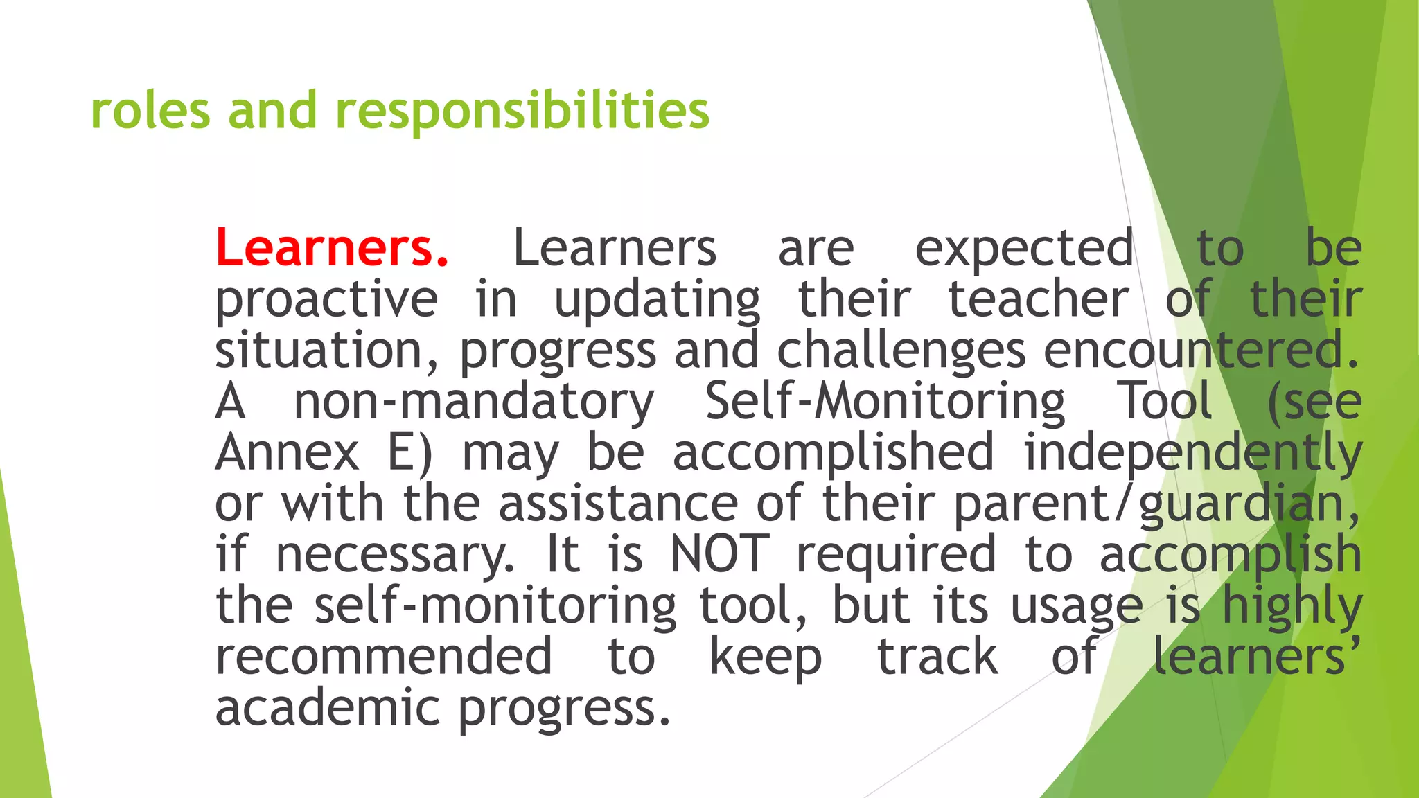 roles and responsibilities
Learners. Learners are expected to be
proactive in updating their teacher of their
situation, progress and challenges encountered.
A non-mandatory Self-Monitoring Tool (see
Annex E) may be accomplished independently
or with the assistance of their parent/guardian,
if necessary. It is NOT required to accomplish
the self-monitoring tool, but its usage is highly
recommended to keep track of learners’
academic progress.
 