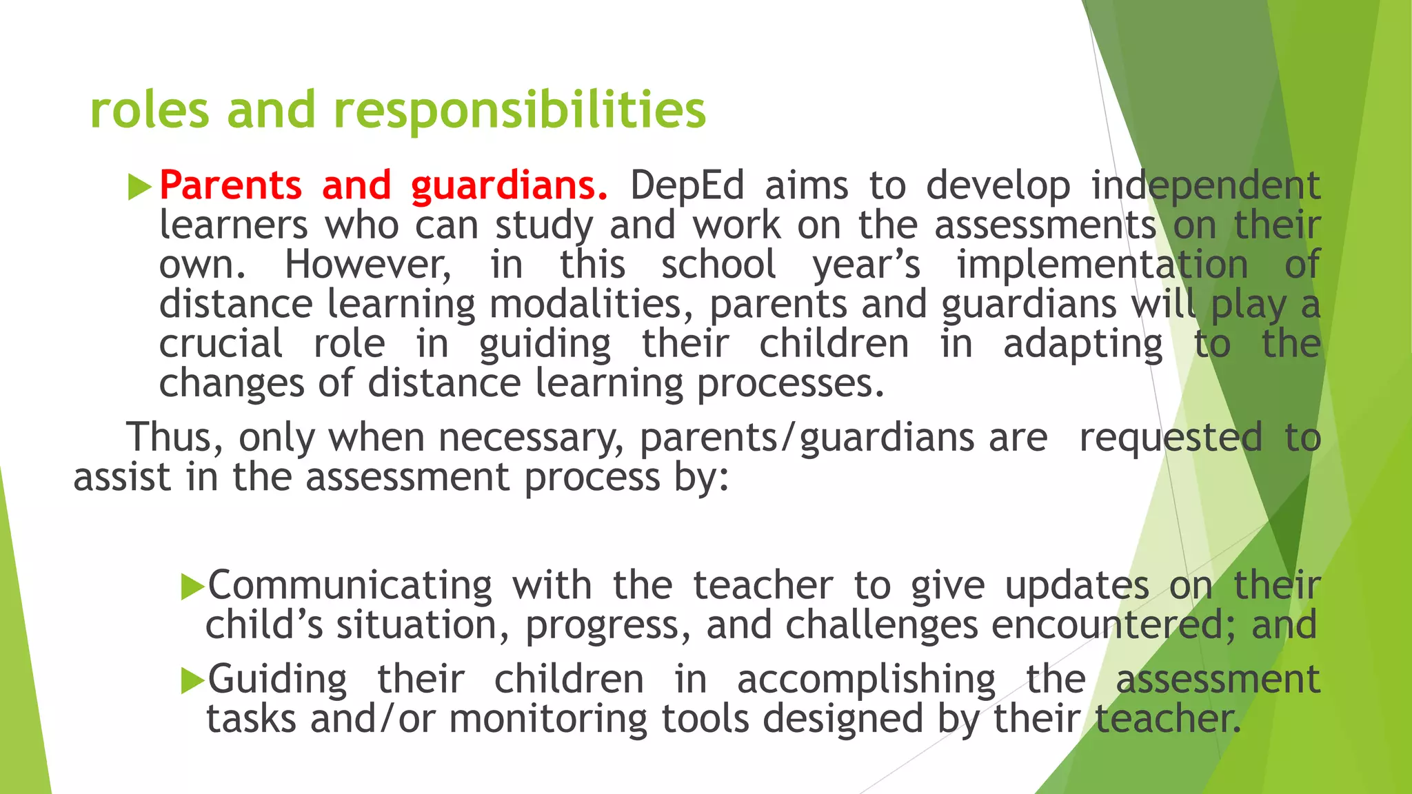 roles and responsibilities
Parents and guardians. DepEd aims to develop independent
learners who can study and work on the assessments on their
own. However, in this school year’s implementation of
distance learning modalities, parents and guardians will play a
crucial role in guiding their children in adapting to the
changes of distance learning processes.
Thus, only when necessary, parents/guardians are requested to
assist in the assessment process by:
Communicating with the teacher to give updates on their
child’s situation, progress, and challenges encountered; and
Guiding their children in accomplishing the assessment
tasks and/or monitoring tools designed by their teacher.
 