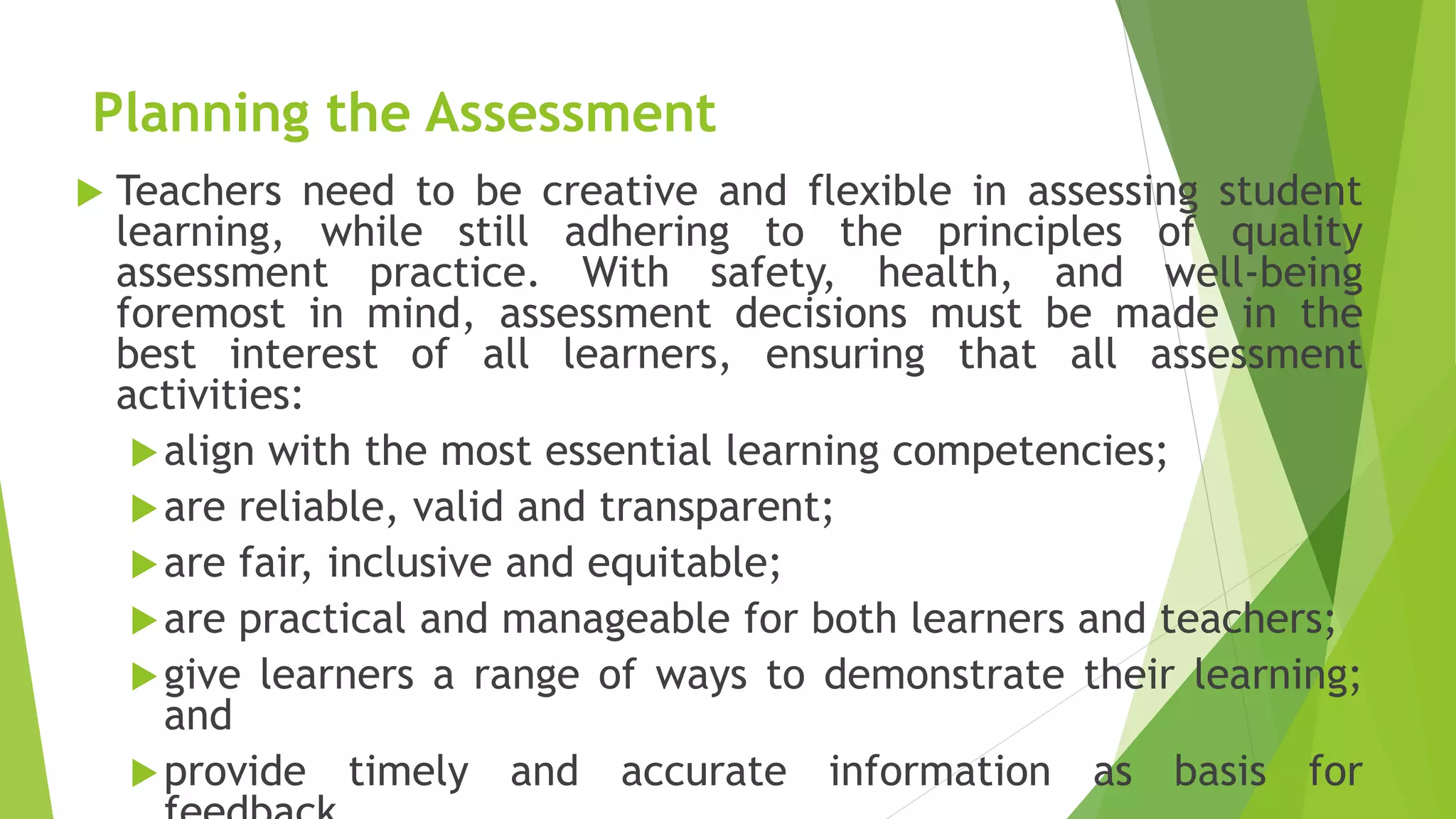 Planning the Assessment
 Teachers need to be creative and flexible in assessing student
learning, while still adhering to the principles of quality
assessment practice. With safety, health, and well-being
foremost in mind, assessment decisions must be made in the
best interest of all learners, ensuring that all assessment
activities:
align with the most essential learning competencies;
are reliable, valid and transparent;
are fair, inclusive and equitable;
are practical and manageable for both learners and teachers;
give learners a range of ways to demonstrate their learning;
and
provide timely and accurate information as basis for
 