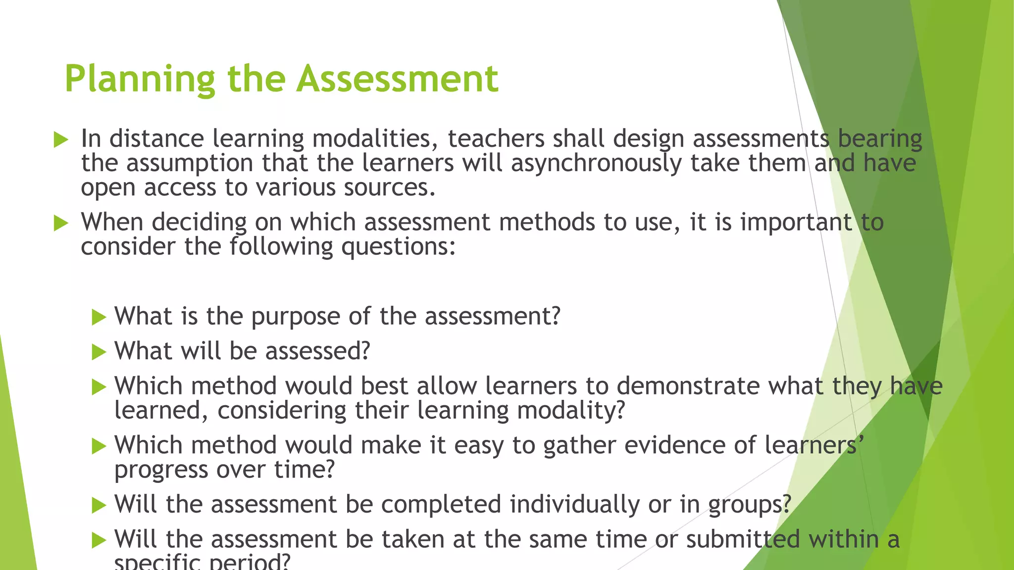 Planning the Assessment
 In distance learning modalities, teachers shall design assessments bearing
the assumption that the learners will asynchronously take them and have
open access to various sources.
 When deciding on which assessment methods to use, it is important to
consider the following questions:
 What is the purpose of the assessment?
 What will be assessed?
 Which method would best allow learners to demonstrate what they have
learned, considering their learning modality?
 Which method would make it easy to gather evidence of learners’
progress over time?
 Will the assessment be completed individually or in groups?
 Will the assessment be taken at the same time or submitted within a
 