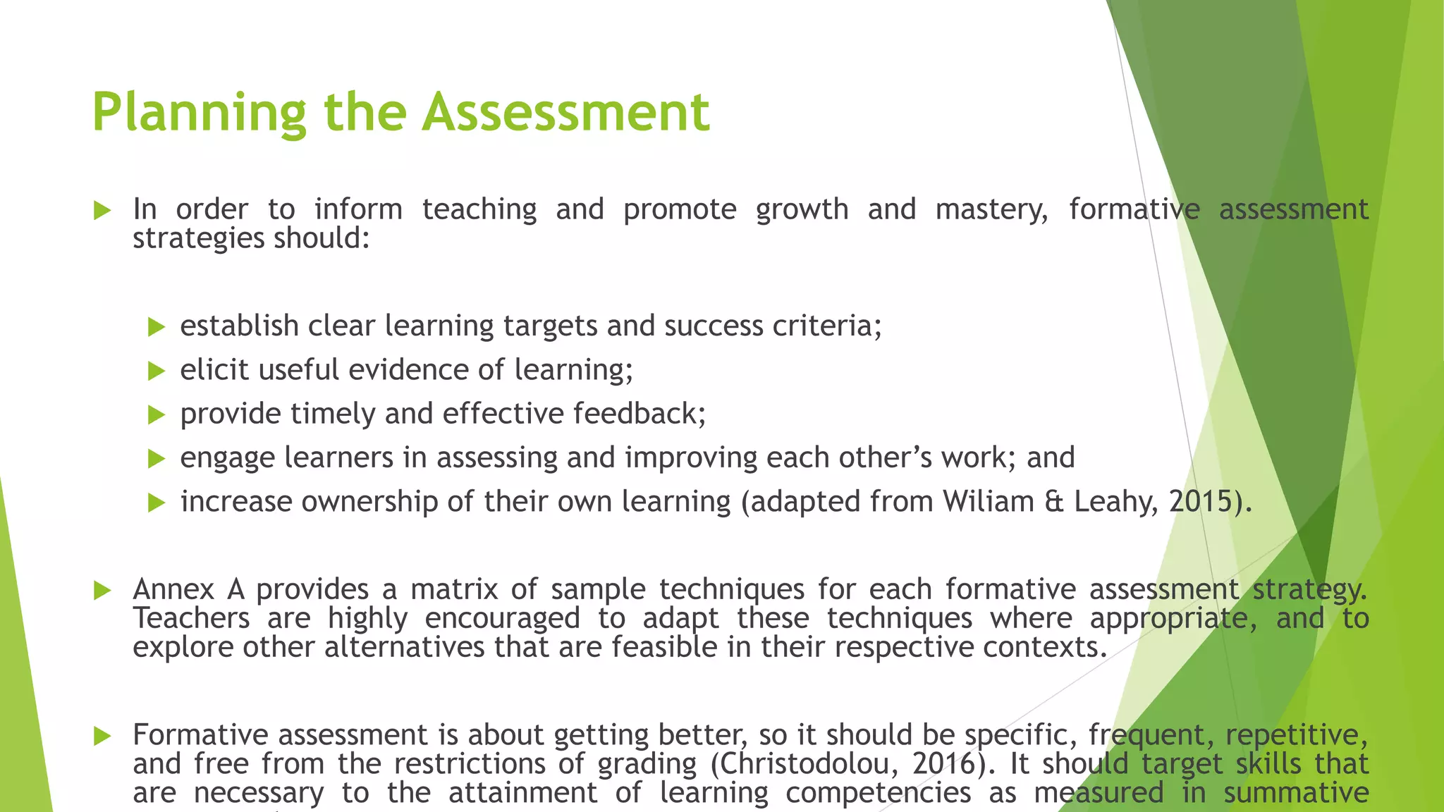 Planning the Assessment
 In order to inform teaching and promote growth and mastery, formative assessment
strategies should:
 establish clear learning targets and success criteria;
 elicit useful evidence of learning;
 provide timely and effective feedback;
 engage learners in assessing and improving each other’s work; and
 increase ownership of their own learning (adapted from Wiliam & Leahy, 2015).
 Annex A provides a matrix of sample techniques for each formative assessment strategy.
Teachers are highly encouraged to adapt these techniques where appropriate, and to
explore other alternatives that are feasible in their respective contexts.
 Formative assessment is about getting better, so it should be specific, frequent, repetitive,
and free from the restrictions of grading (Christodolou, 2016). It should target skills that
are necessary to the attainment of learning competencies as measured in summative
 