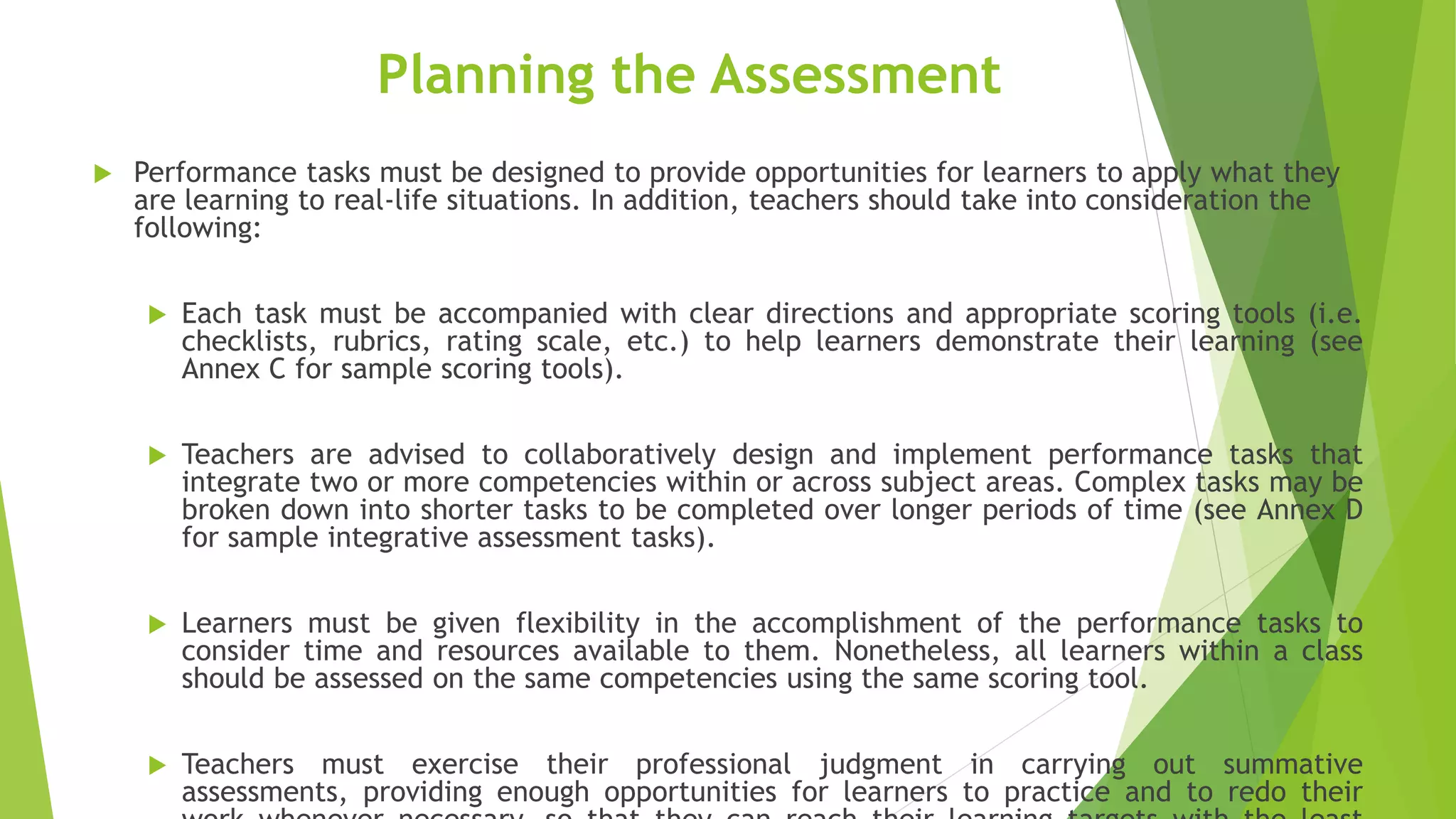 Planning the Assessment
 Performance tasks must be designed to provide opportunities for learners to apply what they
are learning to real-life situations. In addition, teachers should take into consideration the
following:
 Each task must be accompanied with clear directions and appropriate scoring tools (i.e.
checklists, rubrics, rating scale, etc.) to help learners demonstrate their learning (see
Annex C for sample scoring tools).
 Teachers are advised to collaboratively design and implement performance tasks that
integrate two or more competencies within or across subject areas. Complex tasks may be
broken down into shorter tasks to be completed over longer periods of time (see Annex D
for sample integrative assessment tasks).
 Learners must be given flexibility in the accomplishment of the performance tasks to
consider time and resources available to them. Nonetheless, all learners within a class
should be assessed on the same competencies using the same scoring tool.
 Teachers must exercise their professional judgment in carrying out summative
assessments, providing enough opportunities for learners to practice and to redo their
 