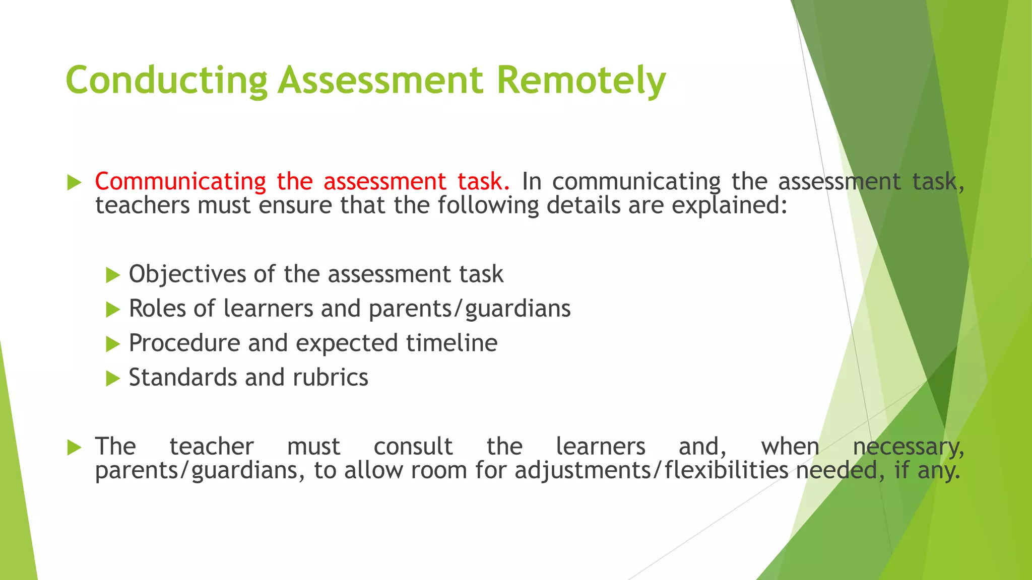 Conducting Assessment Remotely
 Communicating the assessment task. In communicating the assessment task,
teachers must ensure that the following details are explained:
 Objectives of the assessment task
 Roles of learners and parents/guardians
 Procedure and expected timeline
 Standards and rubrics
 The teacher must consult the learners and, when necessary,
parents/guardians, to allow room for adjustments/flexibilities needed, if any.
 