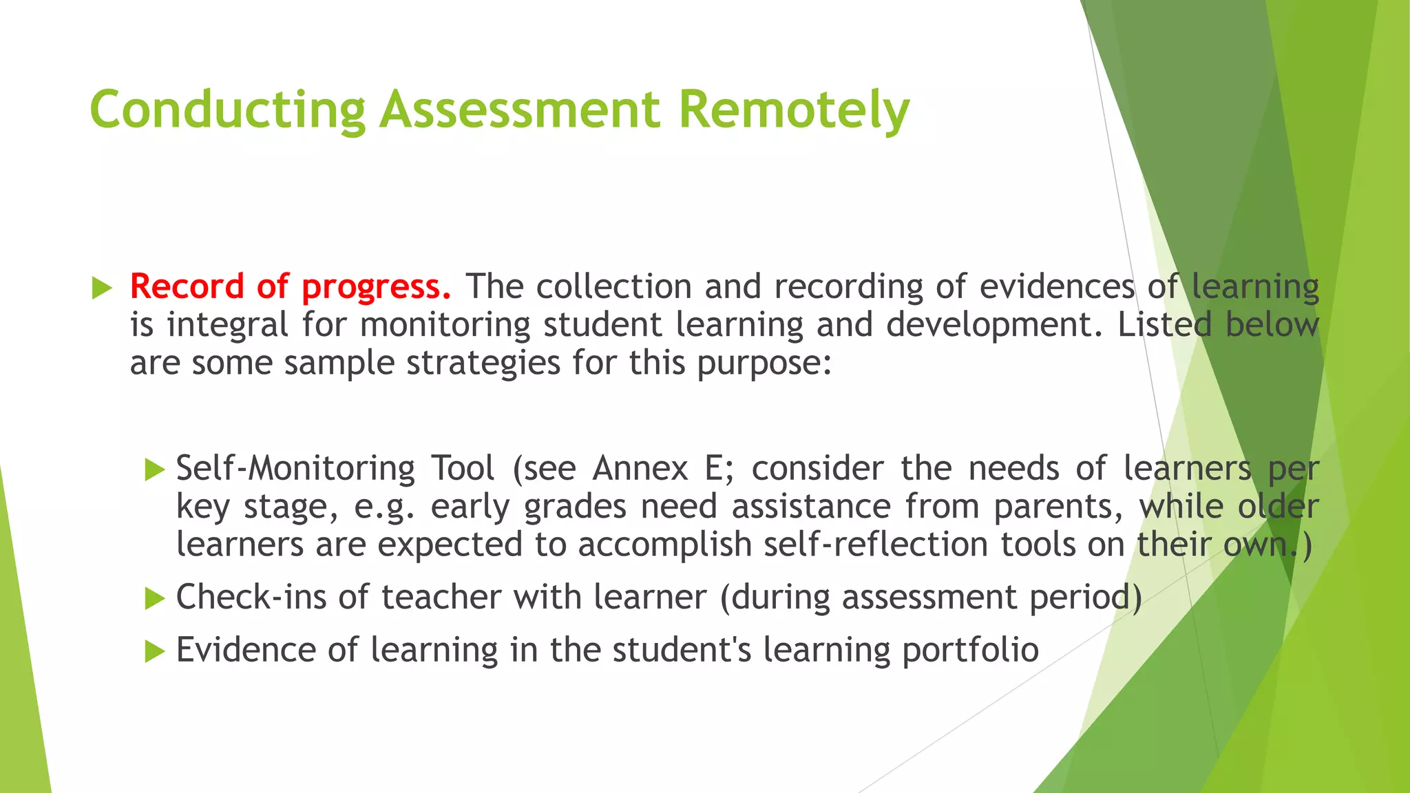 Conducting Assessment Remotely
 Record of progress. The collection and recording of evidences of learning
is integral for monitoring student learning and development. Listed below
are some sample strategies for this purpose:
 Self-Monitoring Tool (see Annex E; consider the needs of learners per
key stage, e.g. early grades need assistance from parents, while older
learners are expected to accomplish self-reflection tools on their own.)
 Check-ins of teacher with learner (during assessment period)
 Evidence of learning in the student's learning portfolio
 