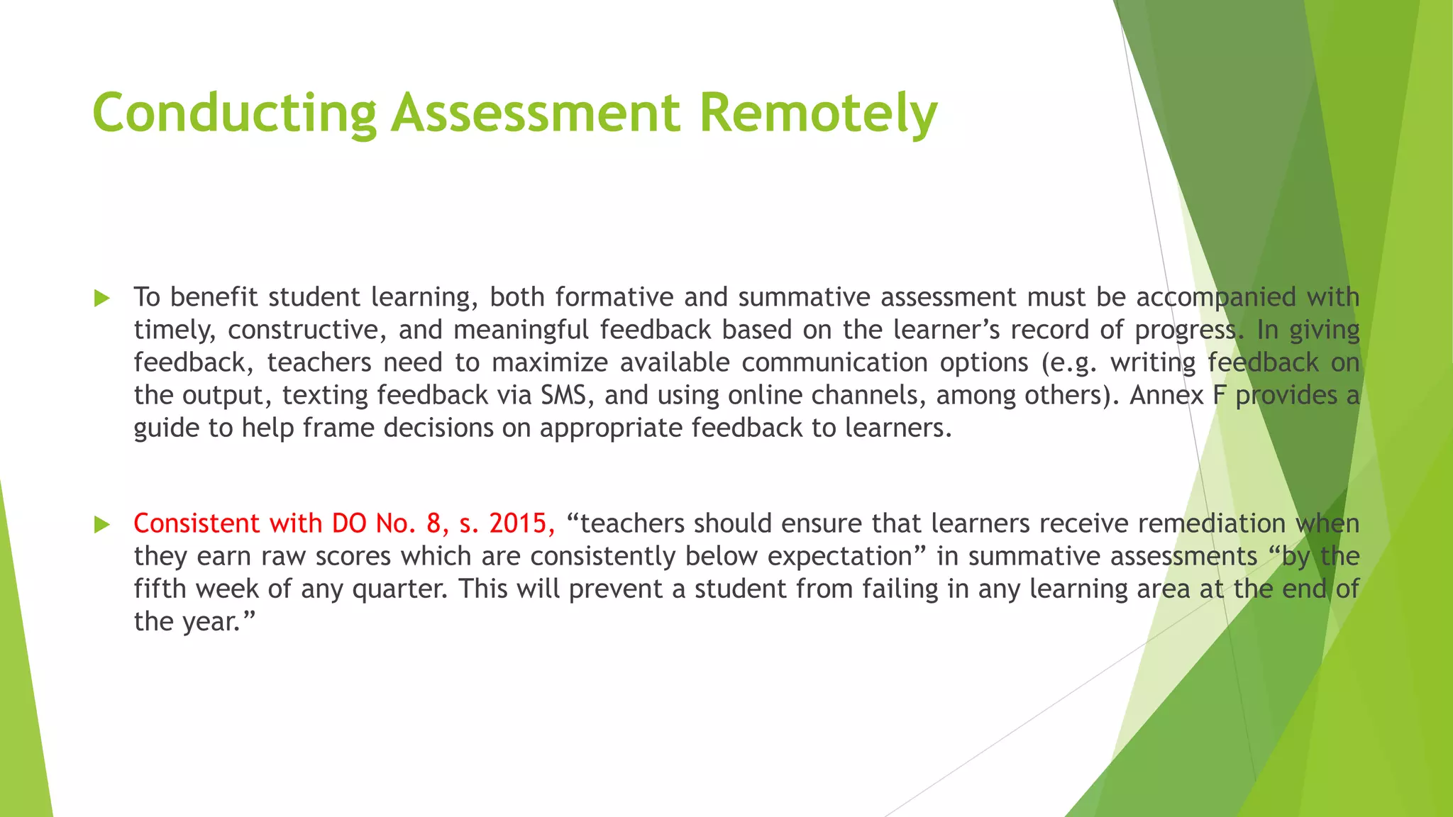 Conducting Assessment Remotely
 To benefit student learning, both formative and summative assessment must be accompanied with
timely, constructive, and meaningful feedback based on the learner’s record of progress. In giving
feedback, teachers need to maximize available communication options (e.g. writing feedback on
the output, texting feedback via SMS, and using online channels, among others). Annex F provides a
guide to help frame decisions on appropriate feedback to learners.
 Consistent with DO No. 8, s. 2015, “teachers should ensure that learners receive remediation when
they earn raw scores which are consistently below expectation” in summative assessments “by the
fifth week of any quarter. This will prevent a student from failing in any learning area at the end of
the year.”
 