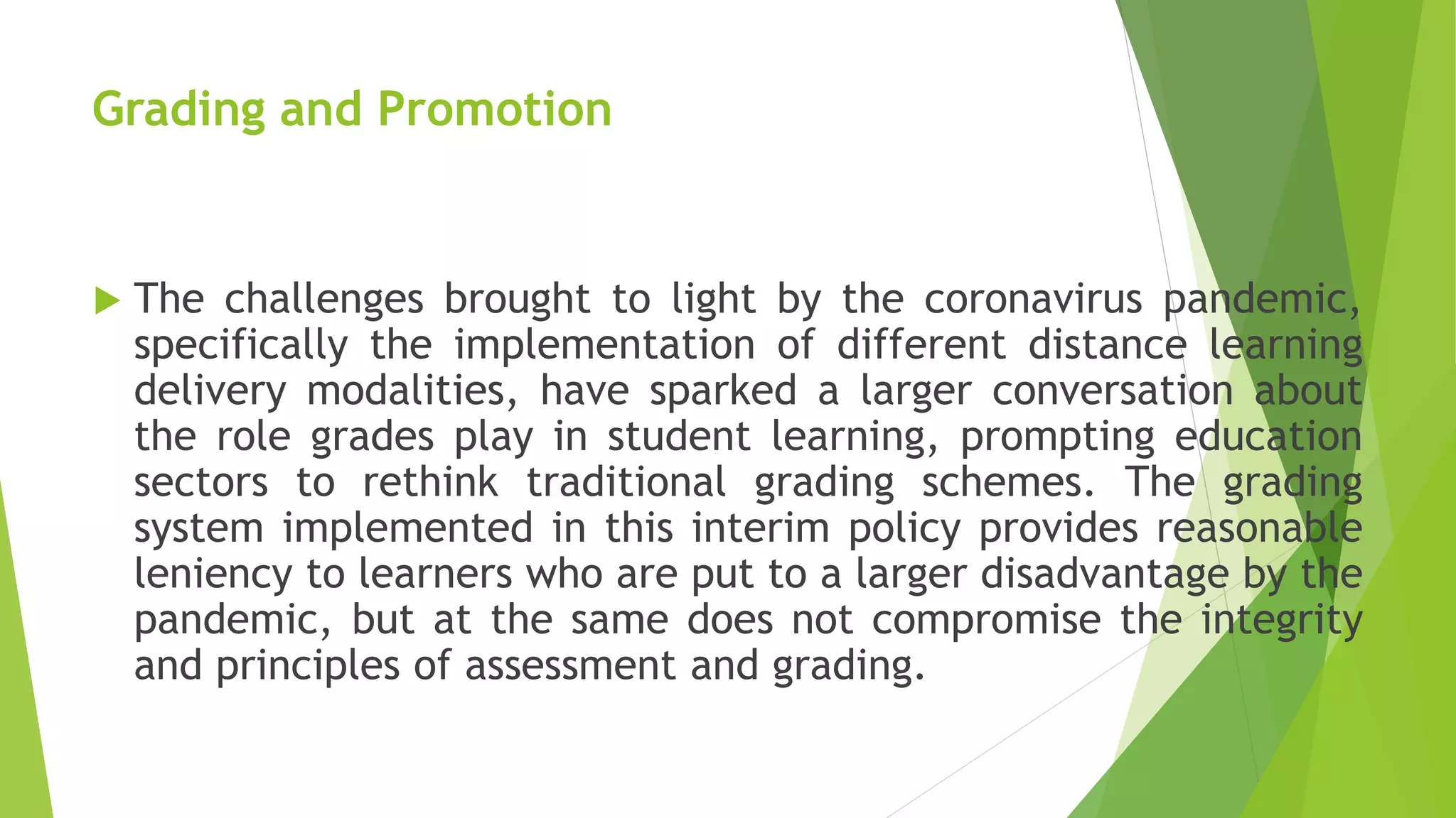 Grading and Promotion
 The challenges brought to light by the coronavirus pandemic,
specifically the implementation of different distance learning
delivery modalities, have sparked a larger conversation about
the role grades play in student learning, prompting education
sectors to rethink traditional grading schemes. The grading
system implemented in this interim policy provides reasonable
leniency to learners who are put to a larger disadvantage by the
pandemic, but at the same does not compromise the integrity
and principles of assessment and grading.
 