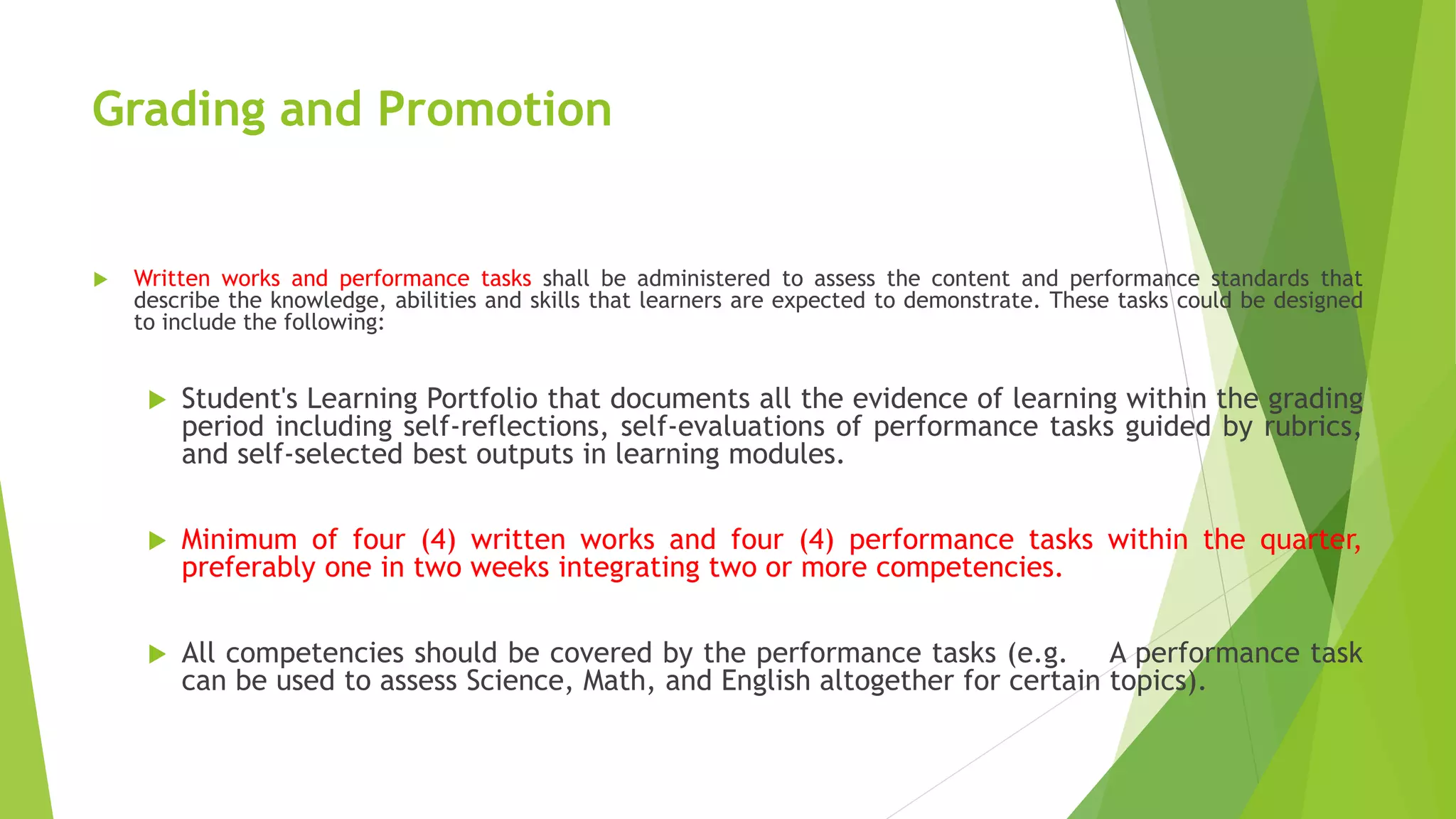 Grading and Promotion
 Written works and performance tasks shall be administered to assess the content and performance standards that
describe the knowledge, abilities and skills that learners are expected to demonstrate. These tasks could be designed
to include the following:
 Student's Learning Portfolio that documents all the evidence of learning within the grading
period including self-reflections, self-evaluations of performance tasks guided by rubrics,
and self-selected best outputs in learning modules.
 Minimum of four (4) written works and four (4) performance tasks within the quarter,
preferably one in two weeks integrating two or more competencies.
 All competencies should be covered by the performance tasks (e.g. A performance task
can be used to assess Science, Math, and English altogether for certain topics).
 