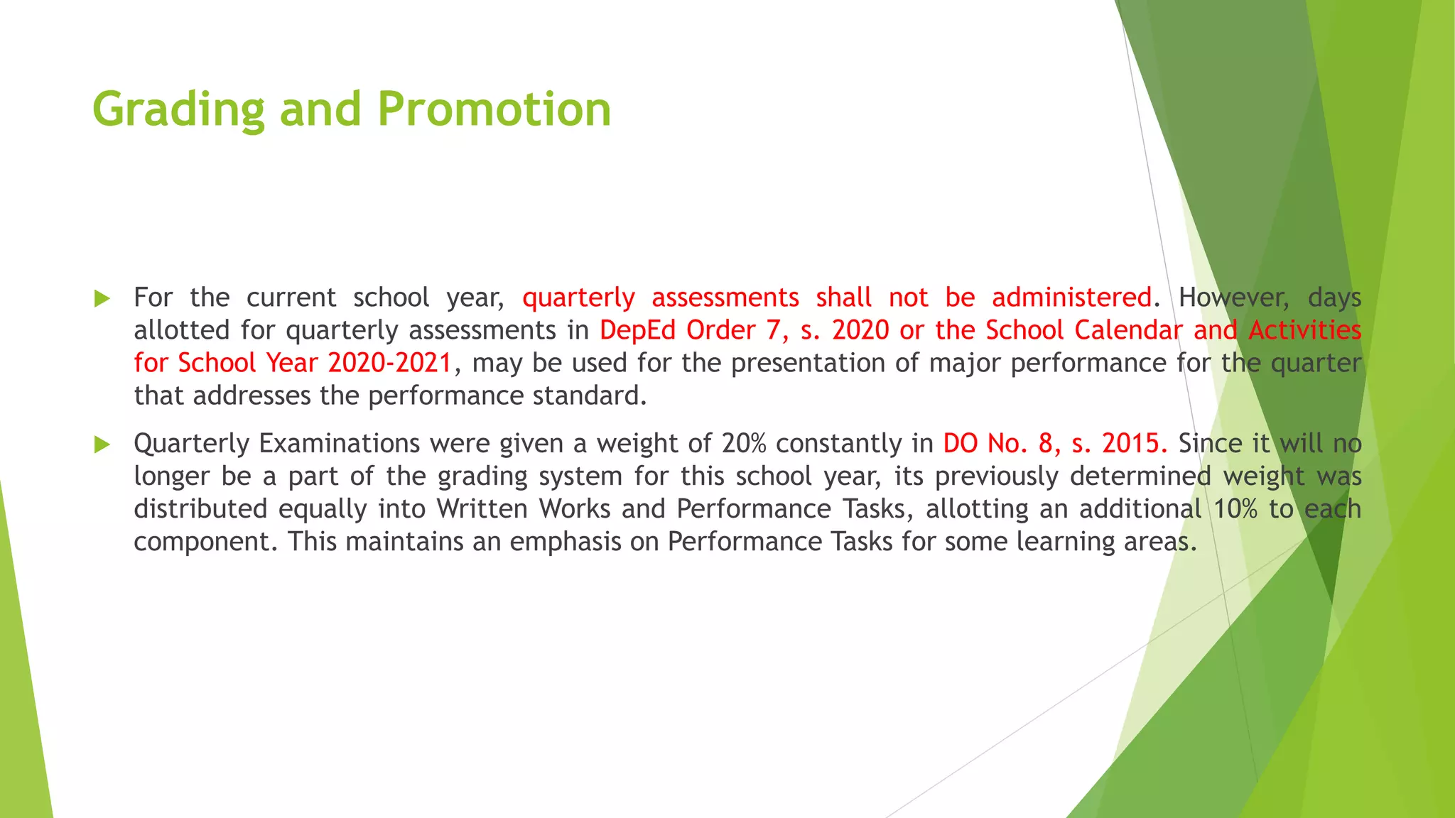 Grading and Promotion
 For the current school year, quarterly assessments shall not be administered. However, days
allotted for quarterly assessments in DepEd Order 7, s. 2020 or the School Calendar and Activities
for School Year 2020-2021, may be used for the presentation of major performance for the quarter
that addresses the performance standard.
 Quarterly Examinations were given a weight of 20% constantly in DO No. 8, s. 2015. Since it will no
longer be a part of the grading system for this school year, its previously determined weight was
distributed equally into Written Works and Performance Tasks, allotting an additional 10% to each
component. This maintains an emphasis on Performance Tasks for some learning areas.
 