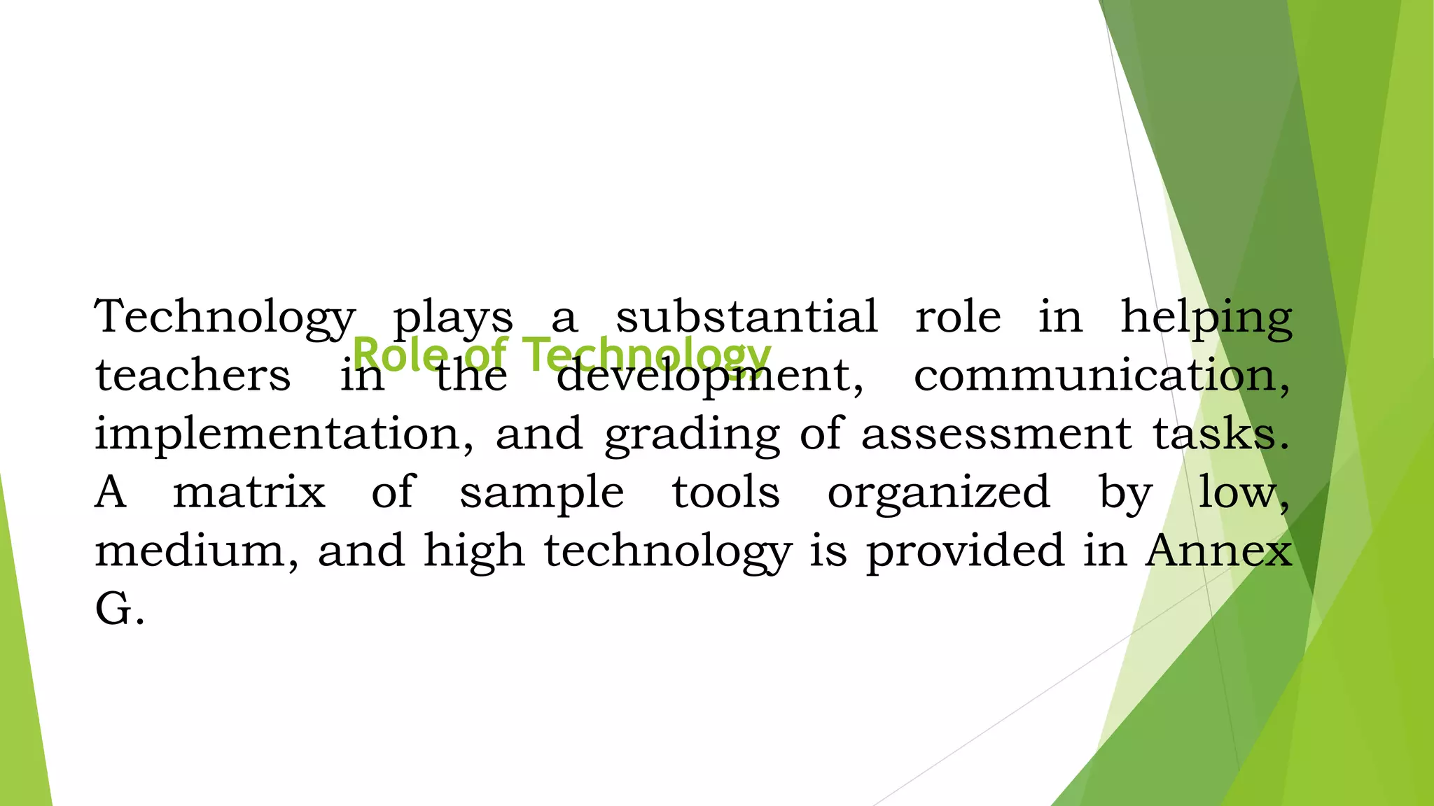 Role of Technology
Technology plays a substantial role in helping
teachers in the development, communication,
implementation, and grading of assessment tasks.
A matrix of sample tools organized by low,
medium, and high technology is provided in Annex
G.
 