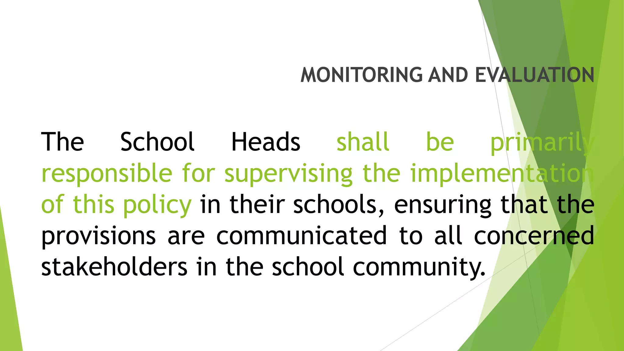 MONITORING AND EVALUATION
The School Heads shall be primarily
responsible for supervising the implementation
of this policy in their schools, ensuring that the
provisions are communicated to all concerned
stakeholders in the school community.
 
