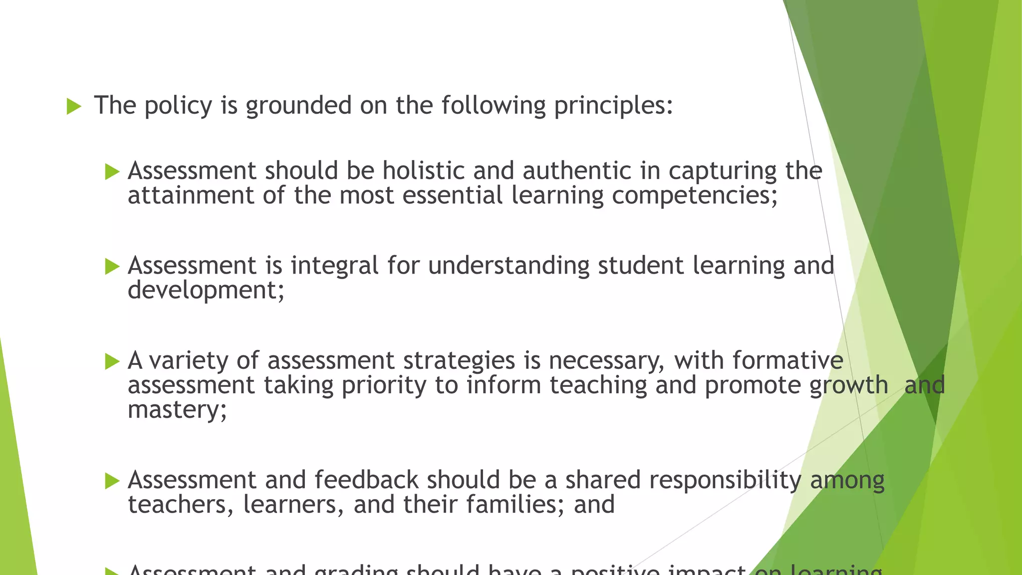  The policy is grounded on the following principles:
 Assessment should be holistic and authentic in capturing the
attainment of the most essential learning competencies;
 Assessment is integral for understanding student learning and
development;
 A variety of assessment strategies is necessary, with formative
assessment taking priority to inform teaching and promote growth and
mastery;
 Assessment and feedback should be a shared responsibility among
teachers, learners, and their families; and
 