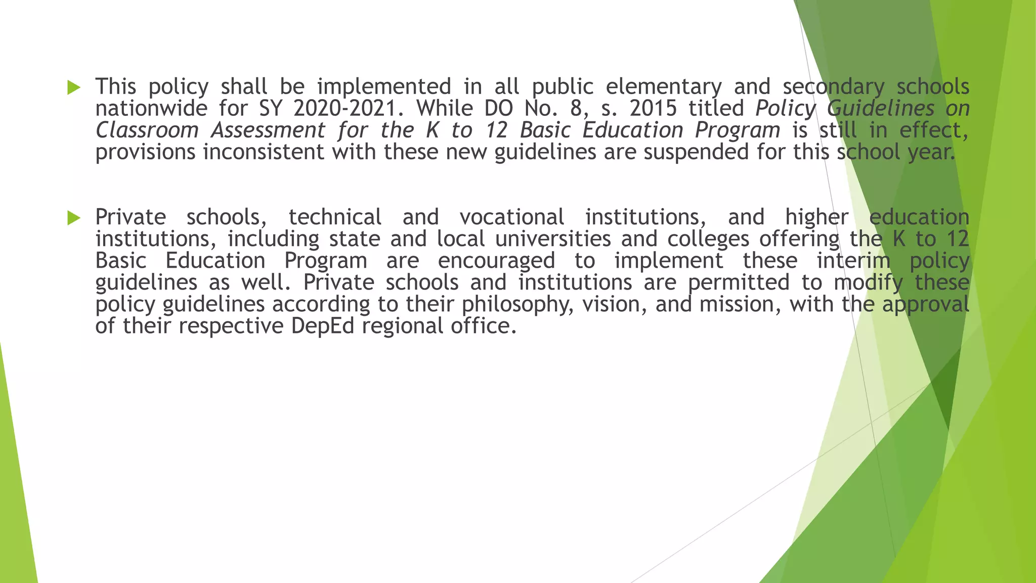  This policy shall be implemented in all public elementary and secondary schools
nationwide for SY 2020-2021. While DO No. 8, s. 2015 titled Policy Guidelines on
Classroom Assessment for the K to 12 Basic Education Program is still in effect,
provisions inconsistent with these new guidelines are suspended for this school year.
 Private schools, technical and vocational institutions, and higher education
institutions, including state and local universities and colleges offering the K to 12
Basic Education Program are encouraged to implement these interim policy
guidelines as well. Private schools and institutions are permitted to modify these
policy guidelines according to their philosophy, vision, and mission, with the approval
of their respective DepEd regional office.
 