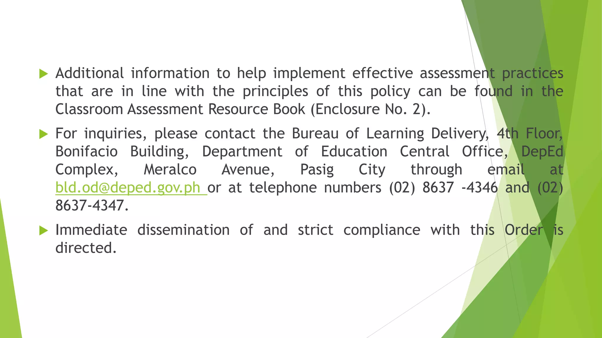  Additional information to help implement effective assessment practices
that are in line with the principles of this policy can be found in the
Classroom Assessment Resource Book (Enclosure No. 2).
 For inquiries, please contact the Bureau of Learning Delivery, 4th Floor,
Bonifacio Building, Department of Education Central Office, DepEd
Complex, Meralco Avenue, Pasig City through email at
bld.od@deped.gov.ph or at telephone numbers (02) 8637 -4346 and (02)
8637-4347.
 Immediate dissemination of and strict compliance with this Order is
directed.
 