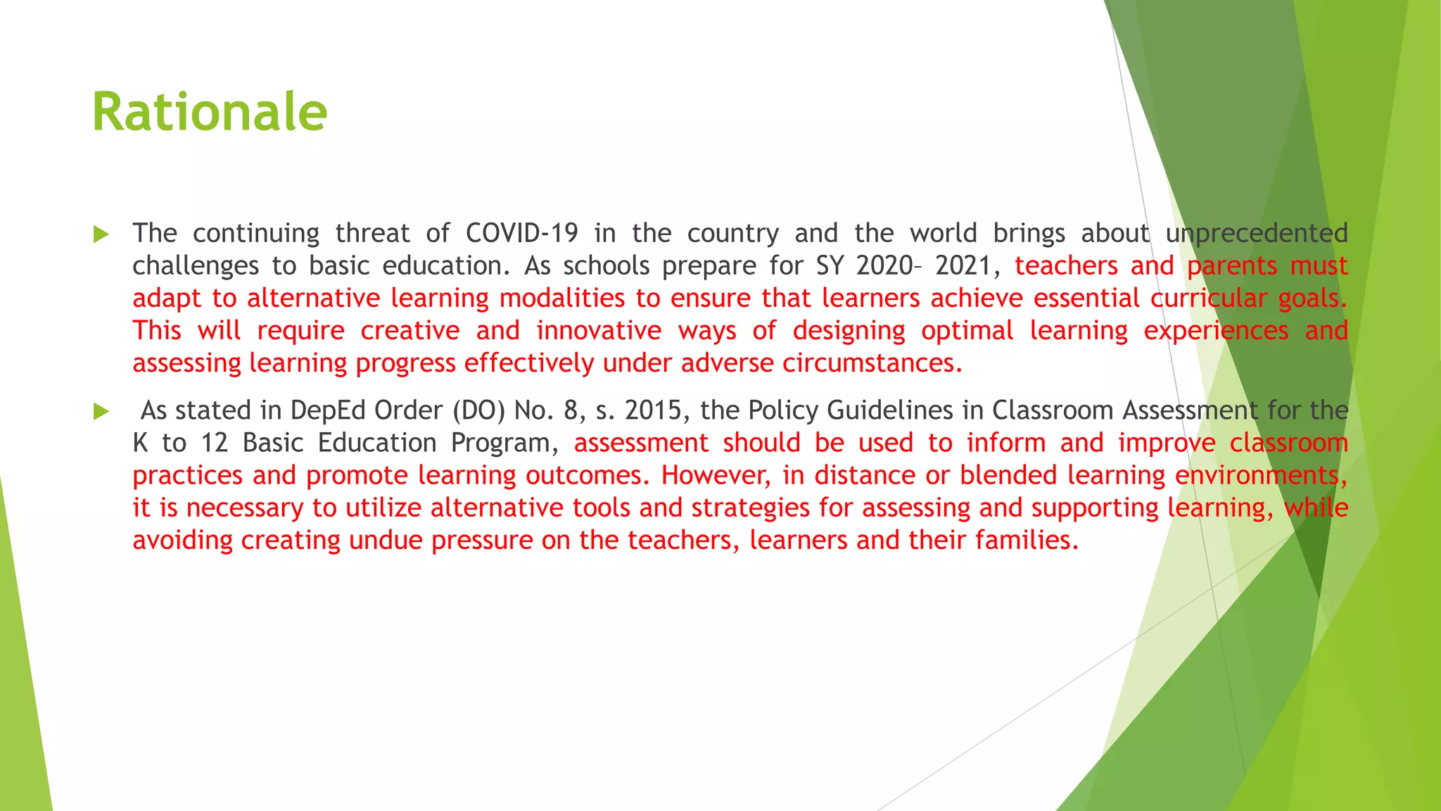 Rationale
 The continuing threat of COVID-19 in the country and the world brings about unprecedented
challenges to basic education. As schools prepare for SY 2020– 2021, teachers and parents must
adapt to alternative learning modalities to ensure that learners achieve essential curricular goals.
This will require creative and innovative ways of designing optimal learning experiences and
assessing learning progress effectively under adverse circumstances.
 As stated in DepEd Order (DO) No. 8, s. 2015, the Policy Guidelines in Classroom Assessment for the
K to 12 Basic Education Program, assessment should be used to inform and improve classroom
practices and promote learning outcomes. However, in distance or blended learning environments,
it is necessary to utilize alternative tools and strategies for assessing and supporting learning, while
avoiding creating undue pressure on the teachers, learners and their families.
 