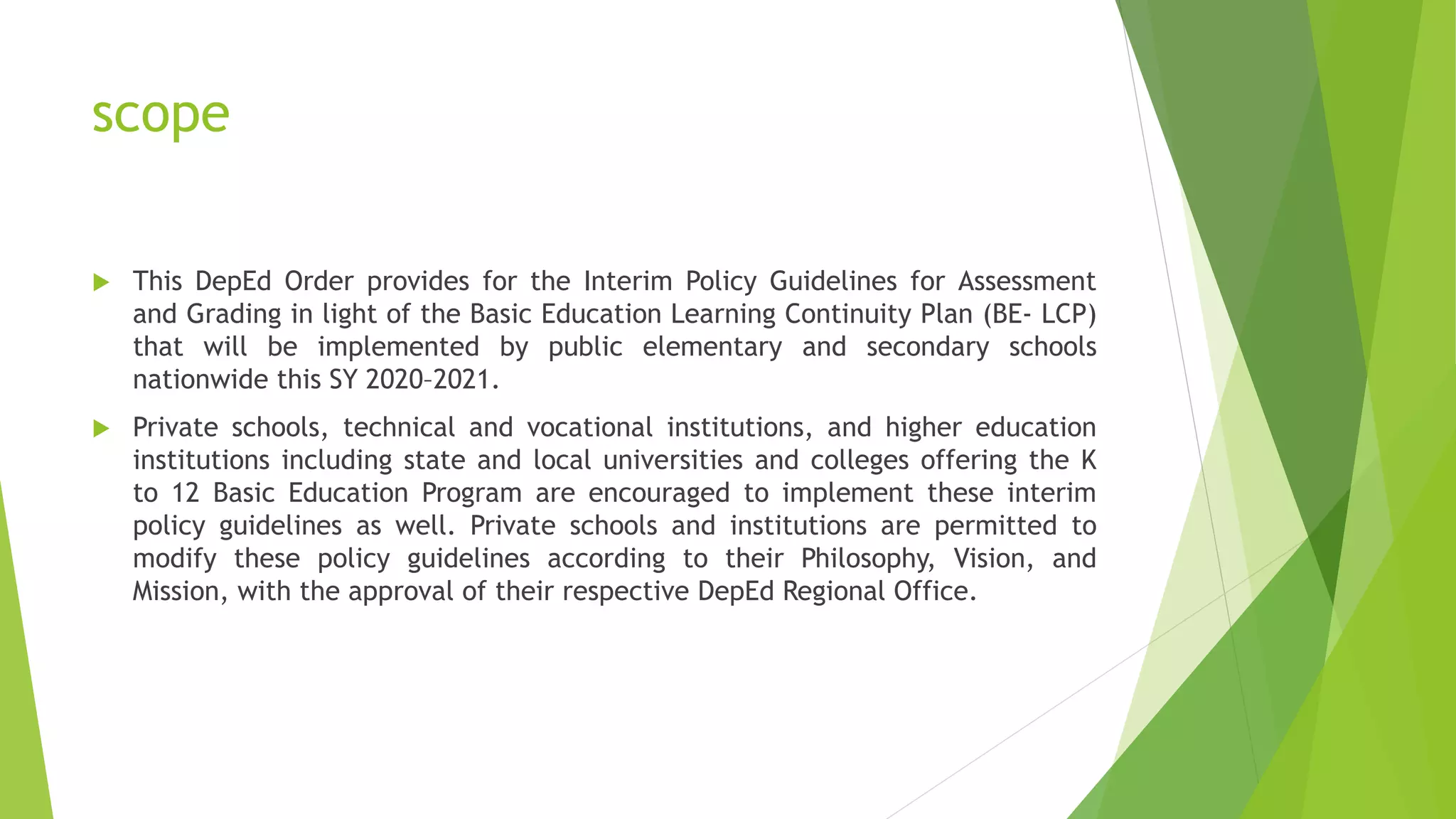 scope
 This DepEd Order provides for the Interim Policy Guidelines for Assessment
and Grading in light of the Basic Education Learning Continuity Plan (BE- LCP)
that will be implemented by public elementary and secondary schools
nationwide this SY 2020–2021.
 Private schools, technical and vocational institutions, and higher education
institutions including state and local universities and colleges offering the K
to 12 Basic Education Program are encouraged to implement these interim
policy guidelines as well. Private schools and institutions are permitted to
modify these policy guidelines according to their Philosophy, Vision, and
Mission, with the approval of their respective DepEd Regional Office.
 