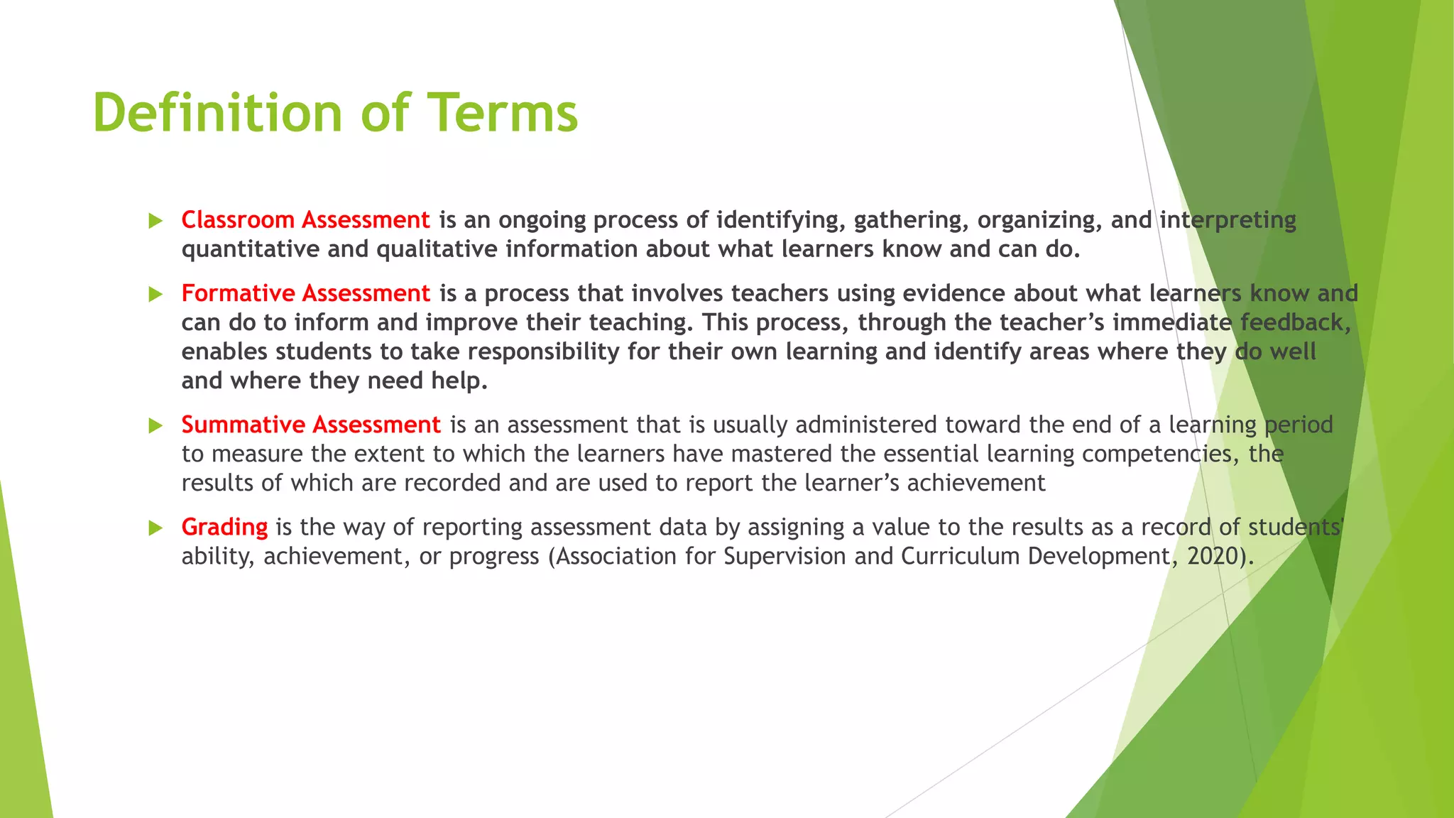 Definition of Terms
 Classroom Assessment is an ongoing process of identifying, gathering, organizing, and interpreting
quantitative and qualitative information about what learners know and can do.
 Formative Assessment is a process that involves teachers using evidence about what learners know and
can do to inform and improve their teaching. This process, through the teacher’s immediate feedback,
enables students to take responsibility for their own learning and identify areas where they do well
and where they need help.
 Summative Assessment is an assessment that is usually administered toward the end of a learning period
to measure the extent to which the learners have mastered the essential learning competencies, the
results of which are recorded and are used to report the learner’s achievement
 Grading is the way of reporting assessment data by assigning a value to the results as a record of students'
ability, achievement, or progress (Association for Supervision and Curriculum Development, 2020).
 