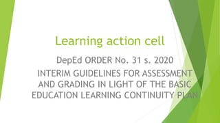 Learning action cell
DepEd ORDER No. 31 s. 2020
INTERIM GUIDELINES FOR ASSESSMENT
AND GRADING IN LIGHT OF THE BASIC
EDUCATION LEARNING CONTINUITY PLAN
 