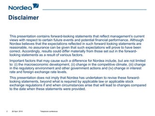Disclaimer

    This presentation contains forward-looking statements that reflect management’s current
    views with respect to certain future events and potential financial performance. Although
    Nordea believes that the expectations reflected in such forward looking statements are
    reasonable, no assurance can be given that such expectations will prove to have been
    correct. Accordingly, results could differ materially from those set out in the forward-
    looking statements as a result of various factors.
    Important factors that may cause such a difference for Nordea include, but are not limited
    to: (i) the macroeconomic development, (ii) change in the competitive climate, (iii) change
    in the regulatory environment and other government actions and (iv) change in interest
    rate and foreign exchange rate levels.
    This presentation does not imply that Nordea has undertaken to revise these forward-
    looking statements, beyond what is required by applicable law or applicable stock
    exchange regulations if and when circumstances arise that will lead to changes compared
    to the date when these statements were provided.




2    28 April 2010      Telephone conference
 