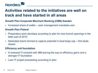 Activities related to the initiatives are well on
     track and have started in all areas
     Growth Plan Corporate Merchant Banking (CMB) Sweden
       Increased share of wallet – cash management mandates won
     Growth Plan Poland
       Preparatory work develops according to plan for new branch openings in the
       latter part of 2010
       Dedicated teams formed to capture potential in local large cap – first deals
       closed
     Efficiency and foundation
       A renewed IT-contract with IBM paving the way to efficiency gains and a
       stronger IT foundation
       Lean IT project proceeding according to plan


32    28 April 2010    Telephone conference
 