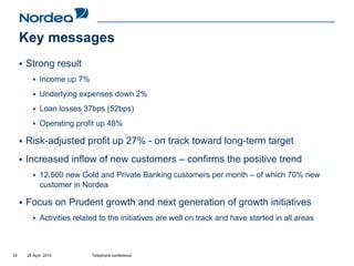 Key messages
     Strong result
            Income up 7%
            Underlying expenses down 2%
            Loan losses 37bps (52bps)
            Operating profit up 48%

     Risk-adjusted profit up 27% - on track toward long-term target
     Increased inflow of new customers – confirms the positive trend
            12.500 new Gold and Private Banking customers per month – of which 70% new
            customer in Nordea

     Focus on Prudent growth and next generation of growth initiatives
            Activities related to the initiatives are well on track and have started in all areas



33    28 April 2010         Telephone conference
 